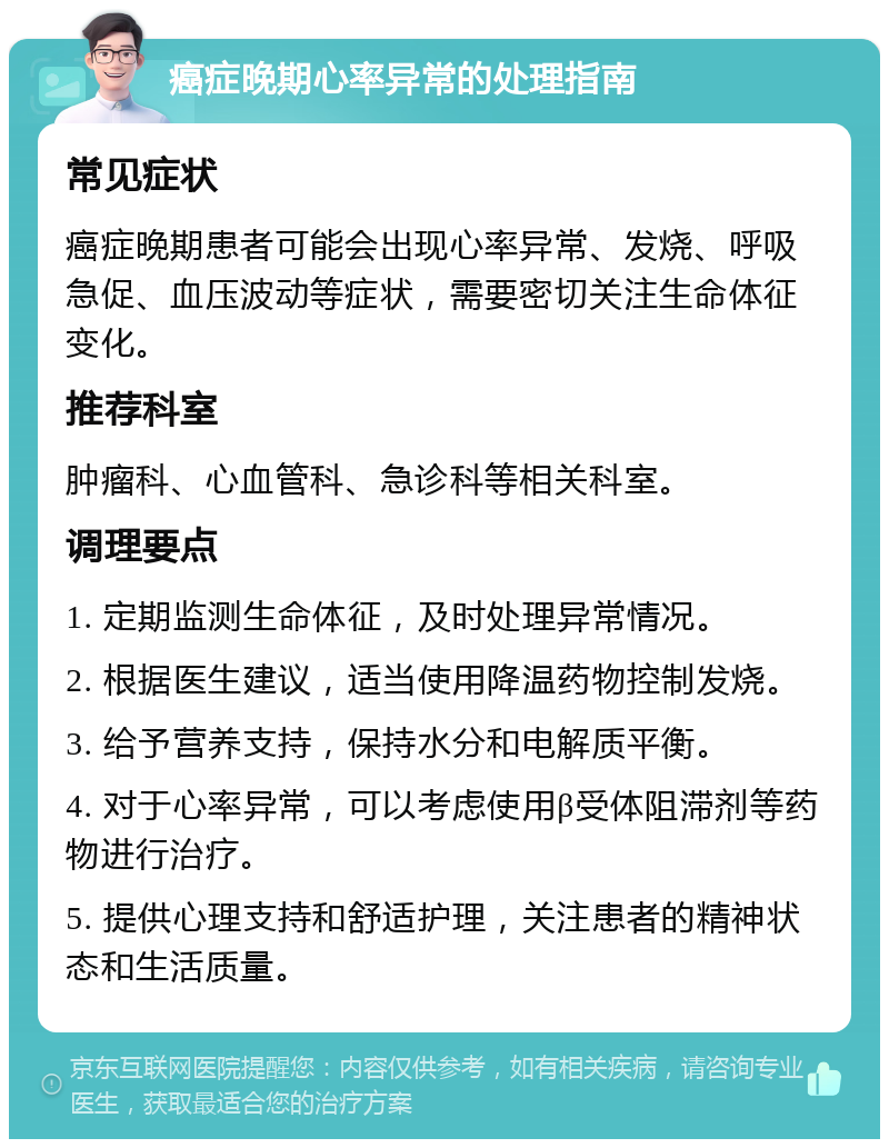 癌症晚期心率异常的处理指南 常见症状 癌症晚期患者可能会出现心率异常、发烧、呼吸急促、血压波动等症状，需要密切关注生命体征变化。 推荐科室 肿瘤科、心血管科、急诊科等相关科室。 调理要点 1. 定期监测生命体征，及时处理异常情况。 2. 根据医生建议，适当使用降温药物控制发烧。 3. 给予营养支持，保持水分和电解质平衡。 4. 对于心率异常，可以考虑使用β受体阻滞剂等药物进行治疗。 5. 提供心理支持和舒适护理，关注患者的精神状态和生活质量。