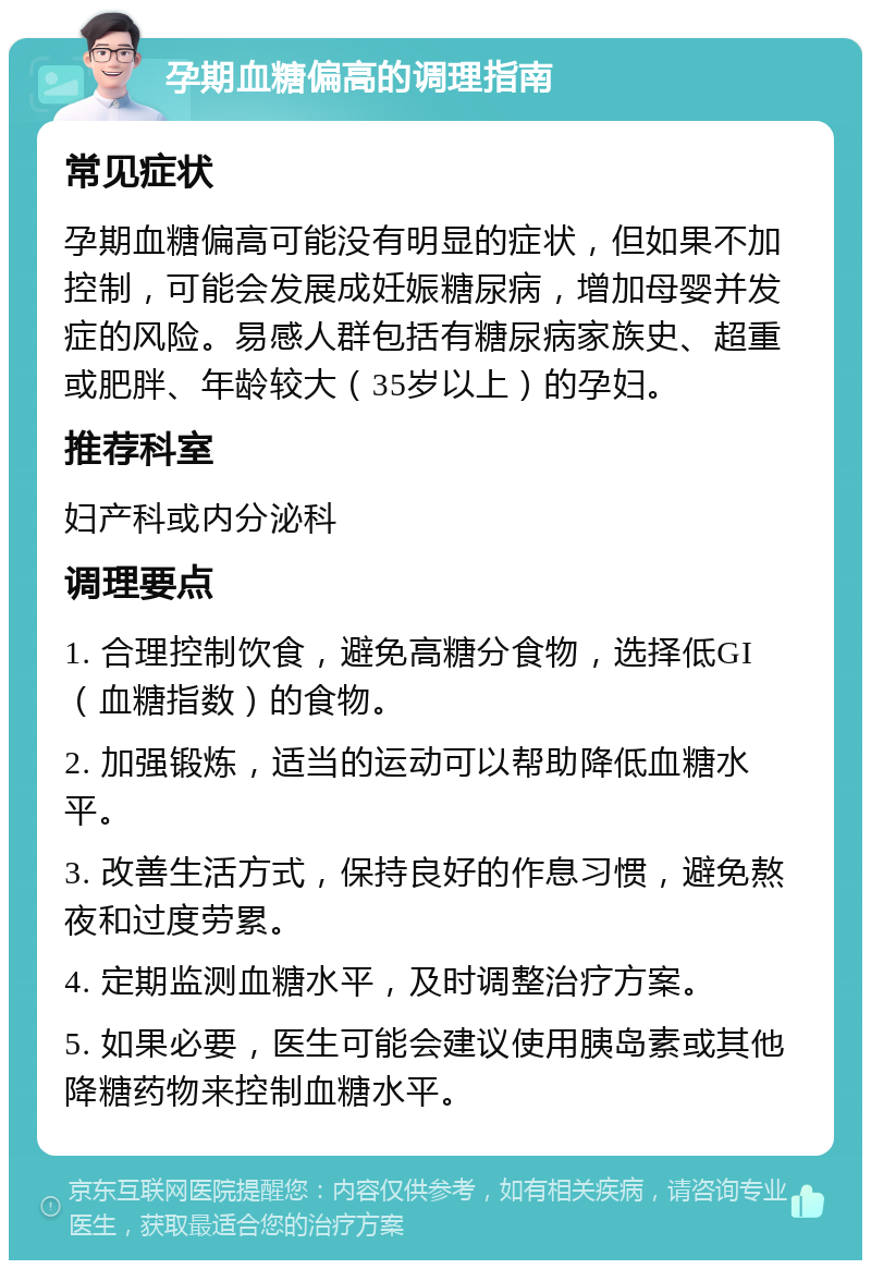 孕期血糖偏高的调理指南 常见症状 孕期血糖偏高可能没有明显的症状，但如果不加控制，可能会发展成妊娠糖尿病，增加母婴并发症的风险。易感人群包括有糖尿病家族史、超重或肥胖、年龄较大（35岁以上）的孕妇。 推荐科室 妇产科或内分泌科 调理要点 1. 合理控制饮食，避免高糖分食物，选择低GI（血糖指数）的食物。 2. 加强锻炼，适当的运动可以帮助降低血糖水平。 3. 改善生活方式，保持良好的作息习惯，避免熬夜和过度劳累。 4. 定期监测血糖水平，及时调整治疗方案。 5. 如果必要，医生可能会建议使用胰岛素或其他降糖药物来控制血糖水平。