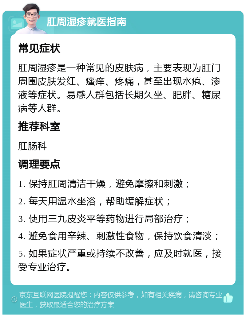 肛周湿疹就医指南 常见症状 肛周湿疹是一种常见的皮肤病，主要表现为肛门周围皮肤发红、瘙痒、疼痛，甚至出现水疱、渗液等症状。易感人群包括长期久坐、肥胖、糖尿病等人群。 推荐科室 肛肠科 调理要点 1. 保持肛周清洁干燥，避免摩擦和刺激； 2. 每天用温水坐浴，帮助缓解症状； 3. 使用三九皮炎平等药物进行局部治疗； 4. 避免食用辛辣、刺激性食物，保持饮食清淡； 5. 如果症状严重或持续不改善，应及时就医，接受专业治疗。