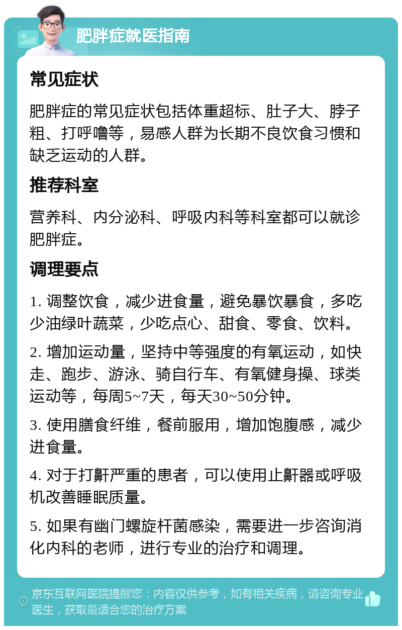 肥胖症就医指南 常见症状 肥胖症的常见症状包括体重超标、肚子大、脖子粗、打呼噜等，易感人群为长期不良饮食习惯和缺乏运动的人群。 推荐科室 营养科、内分泌科、呼吸内科等科室都可以就诊肥胖症。 调理要点 1. 调整饮食，减少进食量，避免暴饮暴食，多吃少油绿叶蔬菜，少吃点心、甜食、零食、饮料。 2. 增加运动量，坚持中等强度的有氧运动，如快走、跑步、游泳、骑自行车、有氧健身操、球类运动等，每周5~7天，每天30~50分钟。 3. 使用膳食纤维，餐前服用，增加饱腹感，减少进食量。 4. 对于打鼾严重的患者，可以使用止鼾器或呼吸机改善睡眠质量。 5. 如果有幽门螺旋杆菌感染，需要进一步咨询消化内科的老师，进行专业的治疗和调理。