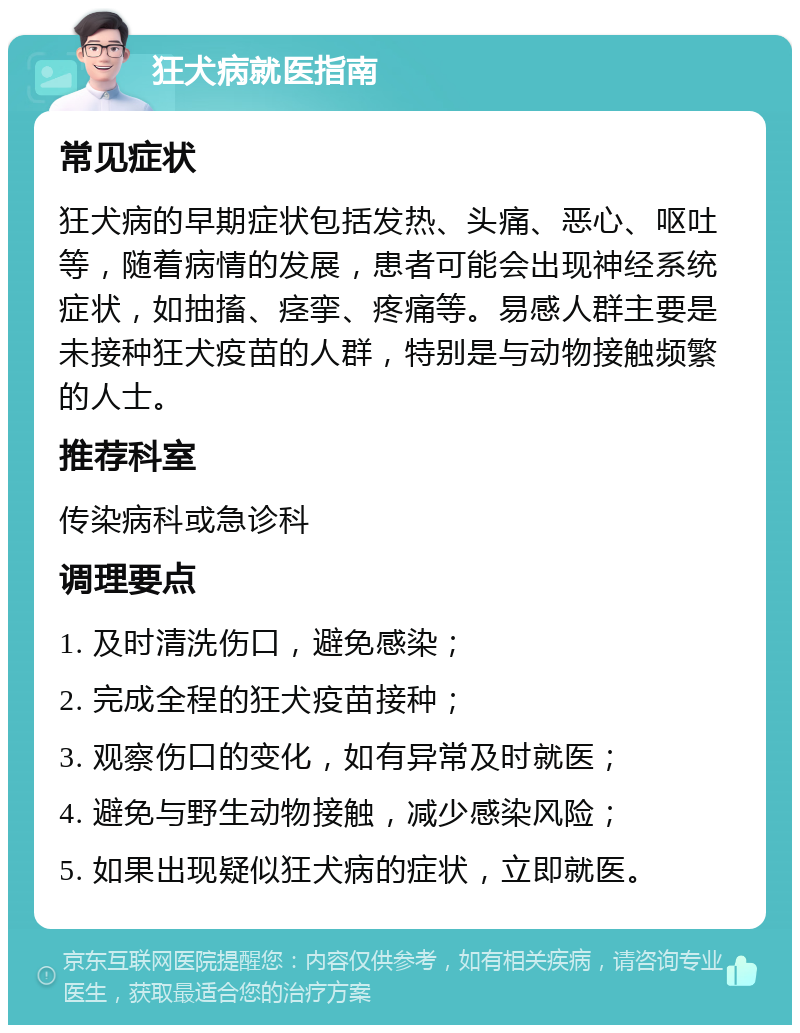 狂犬病就医指南 常见症状 狂犬病的早期症状包括发热、头痛、恶心、呕吐等，随着病情的发展，患者可能会出现神经系统症状，如抽搐、痉挛、疼痛等。易感人群主要是未接种狂犬疫苗的人群，特别是与动物接触频繁的人士。 推荐科室 传染病科或急诊科 调理要点 1. 及时清洗伤口，避免感染； 2. 完成全程的狂犬疫苗接种； 3. 观察伤口的变化，如有异常及时就医； 4. 避免与野生动物接触，减少感染风险； 5. 如果出现疑似狂犬病的症状，立即就医。