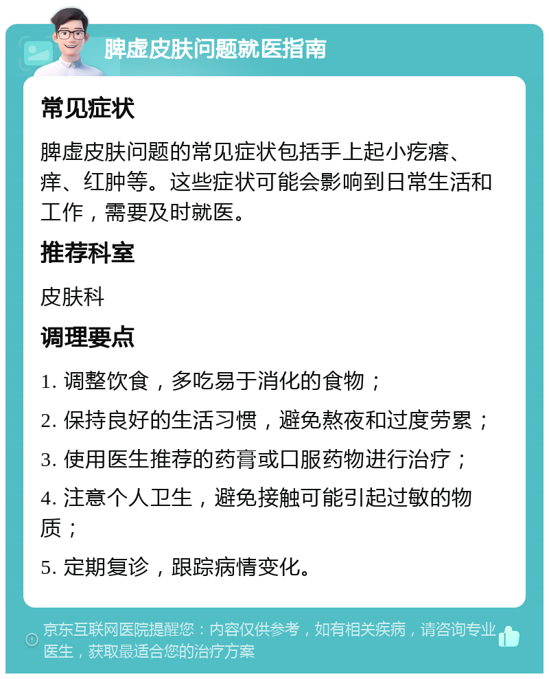 脾虚皮肤问题就医指南 常见症状 脾虚皮肤问题的常见症状包括手上起小疙瘩、痒、红肿等。这些症状可能会影响到日常生活和工作，需要及时就医。 推荐科室 皮肤科 调理要点 1. 调整饮食，多吃易于消化的食物； 2. 保持良好的生活习惯，避免熬夜和过度劳累； 3. 使用医生推荐的药膏或口服药物进行治疗； 4. 注意个人卫生，避免接触可能引起过敏的物质； 5. 定期复诊，跟踪病情变化。