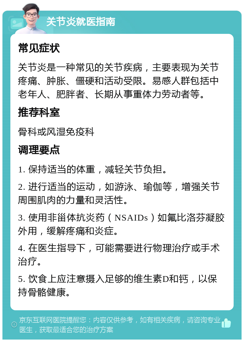 关节炎就医指南 常见症状 关节炎是一种常见的关节疾病，主要表现为关节疼痛、肿胀、僵硬和活动受限。易感人群包括中老年人、肥胖者、长期从事重体力劳动者等。 推荐科室 骨科或风湿免疫科 调理要点 1. 保持适当的体重，减轻关节负担。 2. 进行适当的运动，如游泳、瑜伽等，增强关节周围肌肉的力量和灵活性。 3. 使用非甾体抗炎药（NSAIDs）如氟比洛芬凝胶外用，缓解疼痛和炎症。 4. 在医生指导下，可能需要进行物理治疗或手术治疗。 5. 饮食上应注意摄入足够的维生素D和钙，以保持骨骼健康。