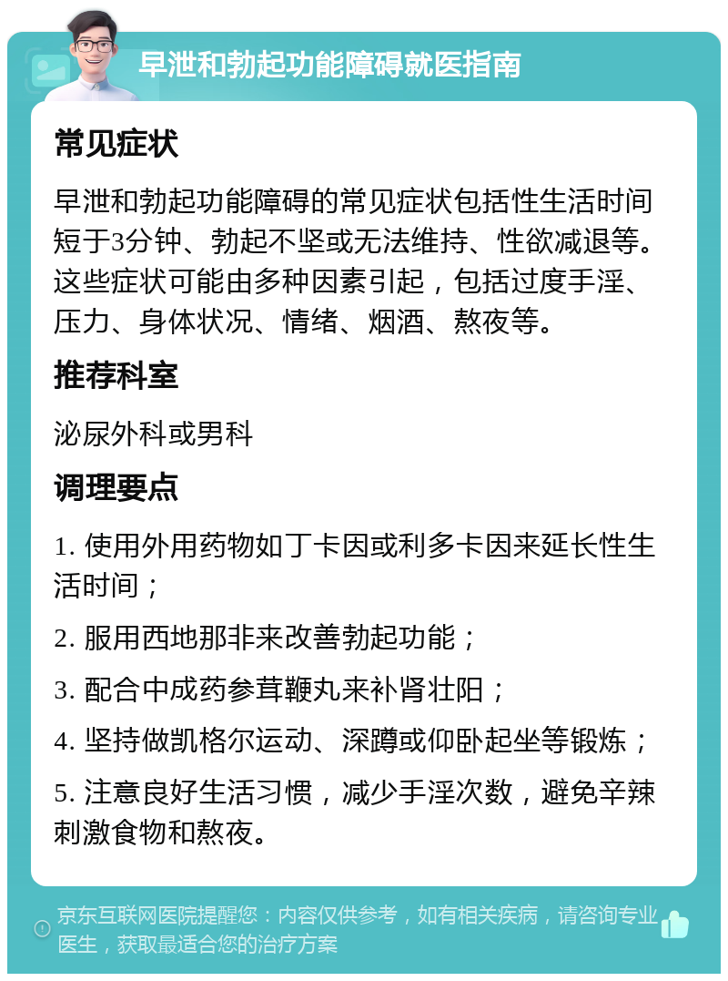 早泄和勃起功能障碍就医指南 常见症状 早泄和勃起功能障碍的常见症状包括性生活时间短于3分钟、勃起不坚或无法维持、性欲减退等。这些症状可能由多种因素引起，包括过度手淫、压力、身体状况、情绪、烟酒、熬夜等。 推荐科室 泌尿外科或男科 调理要点 1. 使用外用药物如丁卡因或利多卡因来延长性生活时间； 2. 服用西地那非来改善勃起功能； 3. 配合中成药参茸鞭丸来补肾壮阳； 4. 坚持做凯格尔运动、深蹲或仰卧起坐等锻炼； 5. 注意良好生活习惯，减少手淫次数，避免辛辣刺激食物和熬夜。