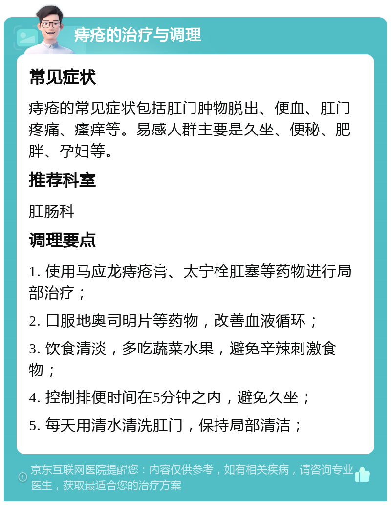 痔疮的治疗与调理 常见症状 痔疮的常见症状包括肛门肿物脱出、便血、肛门疼痛、瘙痒等。易感人群主要是久坐、便秘、肥胖、孕妇等。 推荐科室 肛肠科 调理要点 1. 使用马应龙痔疮膏、太宁栓肛塞等药物进行局部治疗； 2. 口服地奥司明片等药物，改善血液循环； 3. 饮食清淡，多吃蔬菜水果，避免辛辣刺激食物； 4. 控制排便时间在5分钟之内，避免久坐； 5. 每天用清水清洗肛门，保持局部清洁；