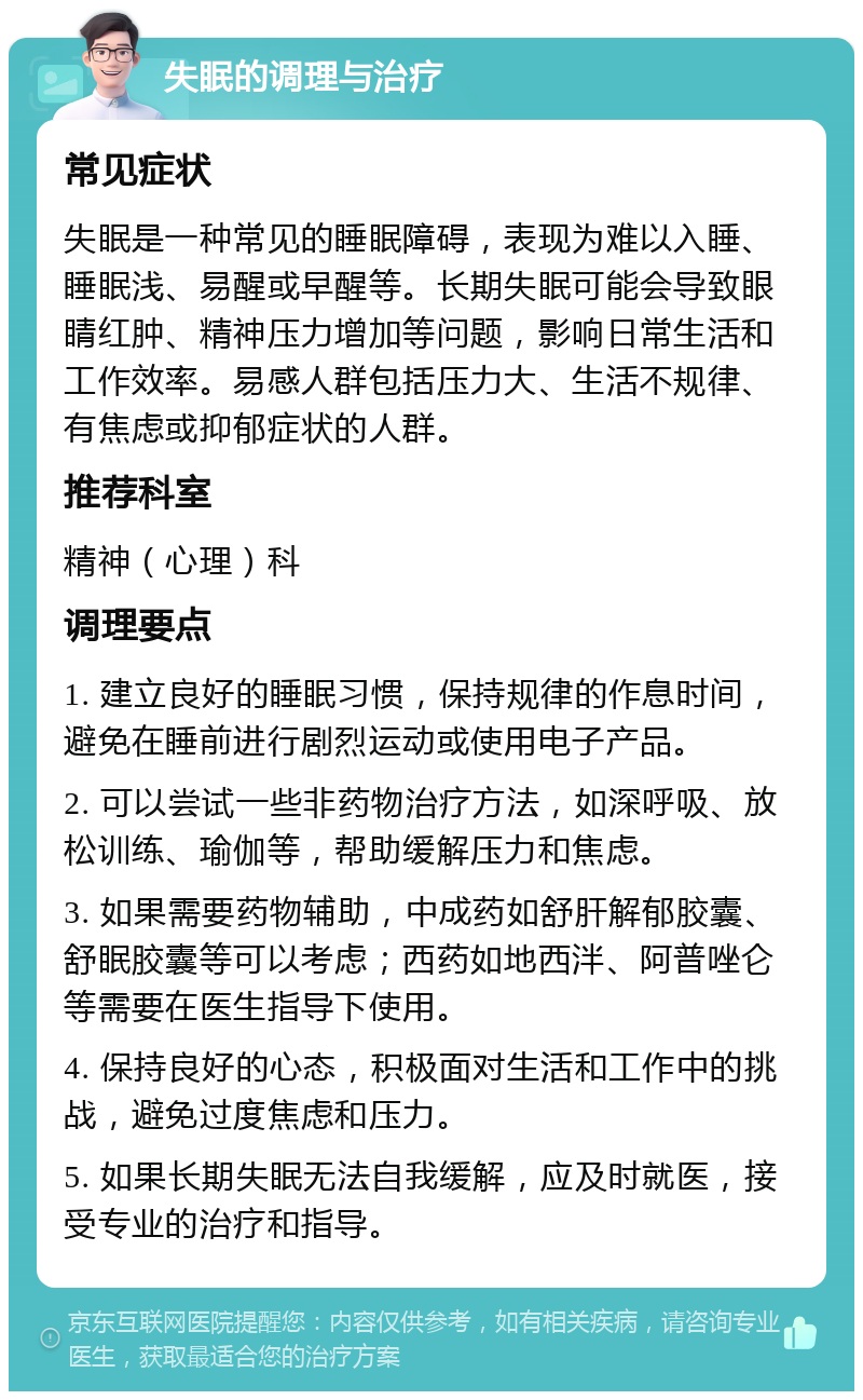 失眠的调理与治疗 常见症状 失眠是一种常见的睡眠障碍，表现为难以入睡、睡眠浅、易醒或早醒等。长期失眠可能会导致眼睛红肿、精神压力增加等问题，影响日常生活和工作效率。易感人群包括压力大、生活不规律、有焦虑或抑郁症状的人群。 推荐科室 精神（心理）科 调理要点 1. 建立良好的睡眠习惯，保持规律的作息时间，避免在睡前进行剧烈运动或使用电子产品。 2. 可以尝试一些非药物治疗方法，如深呼吸、放松训练、瑜伽等，帮助缓解压力和焦虑。 3. 如果需要药物辅助，中成药如舒肝解郁胶囊、舒眠胶囊等可以考虑；西药如地西泮、阿普唑仑等需要在医生指导下使用。 4. 保持良好的心态，积极面对生活和工作中的挑战，避免过度焦虑和压力。 5. 如果长期失眠无法自我缓解，应及时就医，接受专业的治疗和指导。