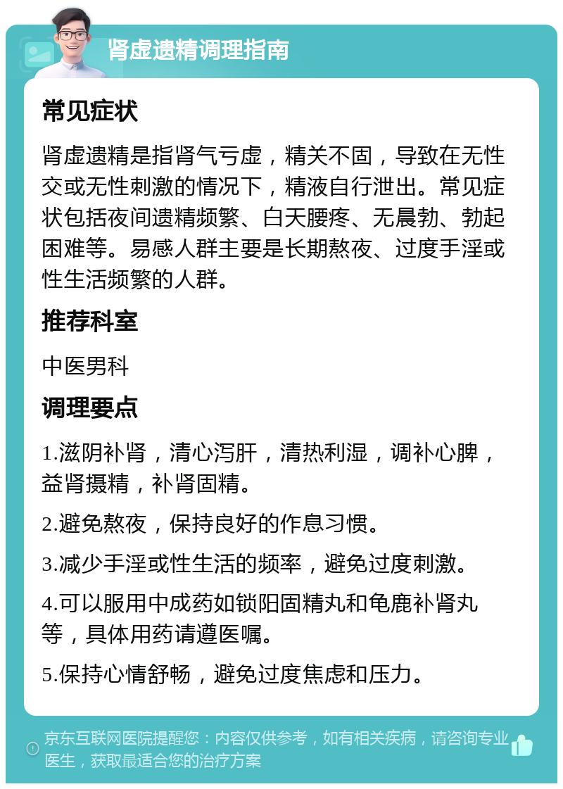 肾虚遗精调理指南 常见症状 肾虚遗精是指肾气亏虚，精关不固，导致在无性交或无性刺激的情况下，精液自行泄出。常见症状包括夜间遗精频繁、白天腰疼、无晨勃、勃起困难等。易感人群主要是长期熬夜、过度手淫或性生活频繁的人群。 推荐科室 中医男科 调理要点 1.滋阴补肾，清心泻肝，清热利湿，调补心脾，益肾摄精，补肾固精。 2.避免熬夜，保持良好的作息习惯。 3.减少手淫或性生活的频率，避免过度刺激。 4.可以服用中成药如锁阳固精丸和龟鹿补肾丸等，具体用药请遵医嘱。 5.保持心情舒畅，避免过度焦虑和压力。