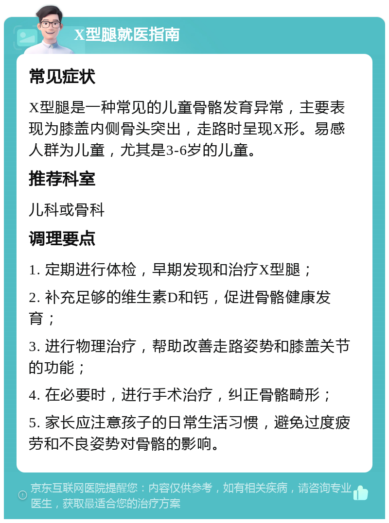 X型腿就医指南 常见症状 X型腿是一种常见的儿童骨骼发育异常，主要表现为膝盖内侧骨头突出，走路时呈现X形。易感人群为儿童，尤其是3-6岁的儿童。 推荐科室 儿科或骨科 调理要点 1. 定期进行体检，早期发现和治疗X型腿； 2. 补充足够的维生素D和钙，促进骨骼健康发育； 3. 进行物理治疗，帮助改善走路姿势和膝盖关节的功能； 4. 在必要时，进行手术治疗，纠正骨骼畸形； 5. 家长应注意孩子的日常生活习惯，避免过度疲劳和不良姿势对骨骼的影响。