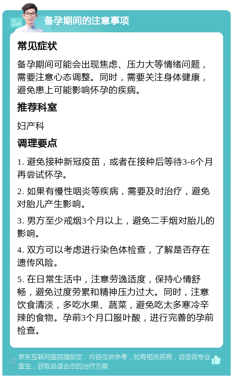 备孕期间的注意事项 常见症状 备孕期间可能会出现焦虑、压力大等情绪问题，需要注意心态调整。同时，需要关注身体健康，避免患上可能影响怀孕的疾病。 推荐科室 妇产科 调理要点 1. 避免接种新冠疫苗，或者在接种后等待3-6个月再尝试怀孕。 2. 如果有慢性咽炎等疾病，需要及时治疗，避免对胎儿产生影响。 3. 男方至少戒烟3个月以上，避免二手烟对胎儿的影响。 4. 双方可以考虑进行染色体检查，了解是否存在遗传风险。 5. 在日常生活中，注意劳逸适度，保持心情舒畅，避免过度劳累和精神压力过大。同时，注意饮食清淡，多吃水果、蔬菜，避免吃太多寒冷辛辣的食物。孕前3个月口服叶酸，进行完善的孕前检查。