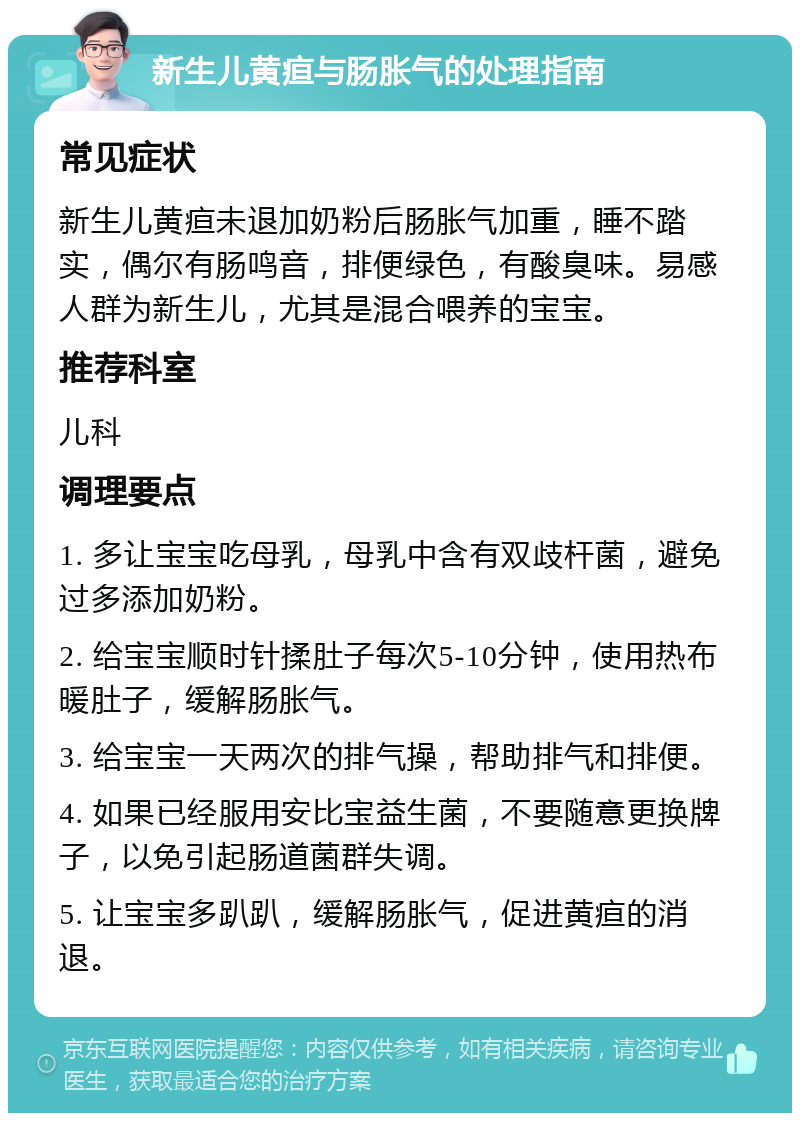 新生儿黄疸与肠胀气的处理指南 常见症状 新生儿黄疸未退加奶粉后肠胀气加重，睡不踏实，偶尔有肠鸣音，排便绿色，有酸臭味。易感人群为新生儿，尤其是混合喂养的宝宝。 推荐科室 儿科 调理要点 1. 多让宝宝吃母乳，母乳中含有双歧杆菌，避免过多添加奶粉。 2. 给宝宝顺时针揉肚子每次5-10分钟，使用热布暖肚子，缓解肠胀气。 3. 给宝宝一天两次的排气操，帮助排气和排便。 4. 如果已经服用安比宝益生菌，不要随意更换牌子，以免引起肠道菌群失调。 5. 让宝宝多趴趴，缓解肠胀气，促进黄疸的消退。