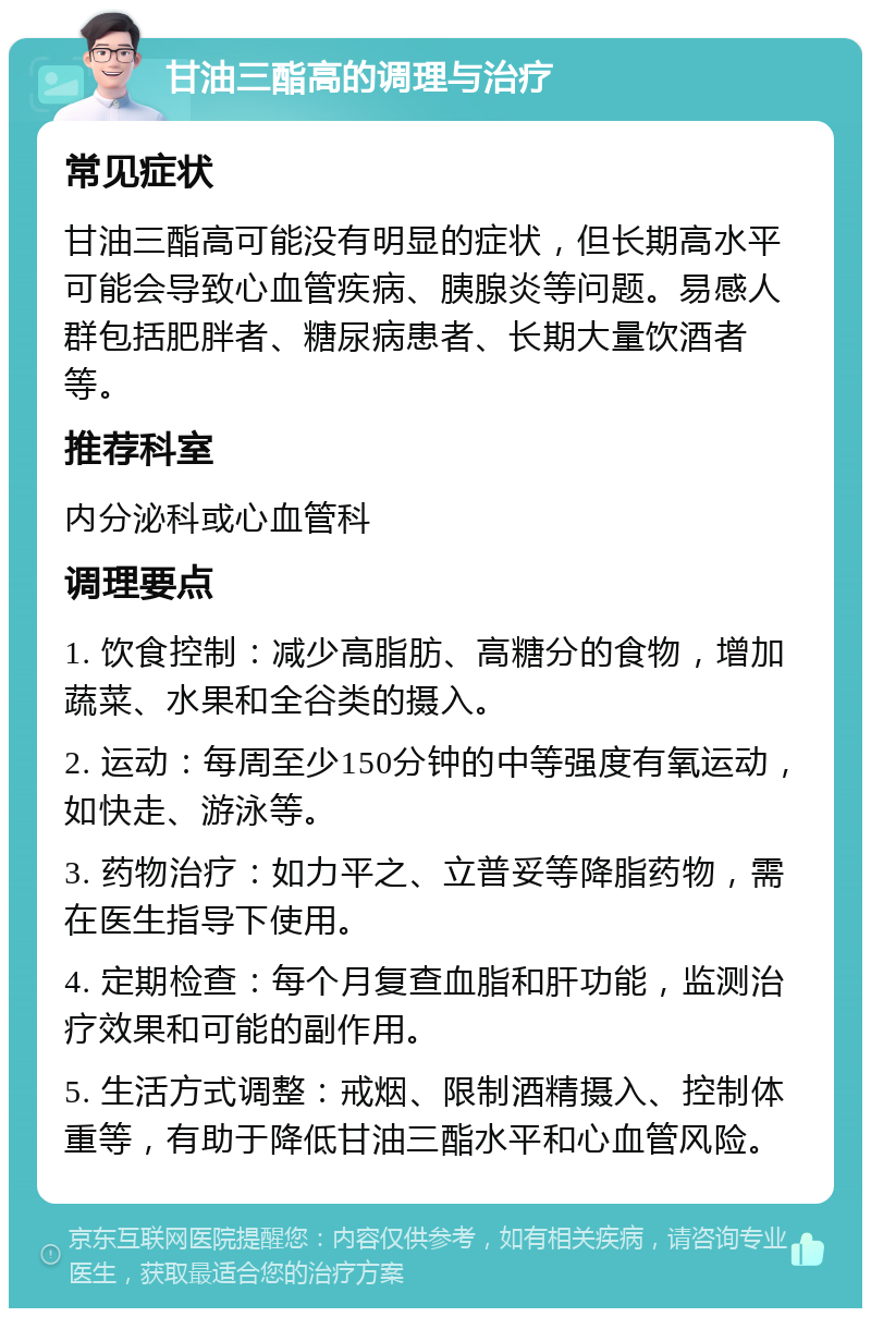 甘油三酯高的调理与治疗 常见症状 甘油三酯高可能没有明显的症状，但长期高水平可能会导致心血管疾病、胰腺炎等问题。易感人群包括肥胖者、糖尿病患者、长期大量饮酒者等。 推荐科室 内分泌科或心血管科 调理要点 1. 饮食控制：减少高脂肪、高糖分的食物，增加蔬菜、水果和全谷类的摄入。 2. 运动：每周至少150分钟的中等强度有氧运动，如快走、游泳等。 3. 药物治疗：如力平之、立普妥等降脂药物，需在医生指导下使用。 4. 定期检查：每个月复查血脂和肝功能，监测治疗效果和可能的副作用。 5. 生活方式调整：戒烟、限制酒精摄入、控制体重等，有助于降低甘油三酯水平和心血管风险。