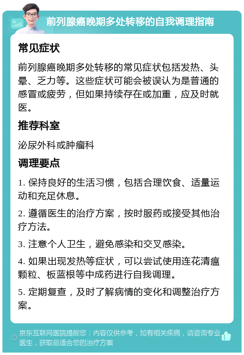 前列腺癌晚期多处转移的自我调理指南 常见症状 前列腺癌晚期多处转移的常见症状包括发热、头晕、乏力等。这些症状可能会被误认为是普通的感冒或疲劳，但如果持续存在或加重，应及时就医。 推荐科室 泌尿外科或肿瘤科 调理要点 1. 保持良好的生活习惯，包括合理饮食、适量运动和充足休息。 2. 遵循医生的治疗方案，按时服药或接受其他治疗方法。 3. 注意个人卫生，避免感染和交叉感染。 4. 如果出现发热等症状，可以尝试使用连花清瘟颗粒、板蓝根等中成药进行自我调理。 5. 定期复查，及时了解病情的变化和调整治疗方案。