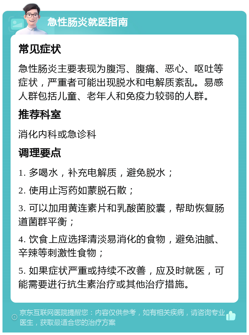 急性肠炎就医指南 常见症状 急性肠炎主要表现为腹泻、腹痛、恶心、呕吐等症状，严重者可能出现脱水和电解质紊乱。易感人群包括儿童、老年人和免疫力较弱的人群。 推荐科室 消化内科或急诊科 调理要点 1. 多喝水，补充电解质，避免脱水； 2. 使用止泻药如蒙脱石散； 3. 可以加用黄连素片和乳酸菌胶囊，帮助恢复肠道菌群平衡； 4. 饮食上应选择清淡易消化的食物，避免油腻、辛辣等刺激性食物； 5. 如果症状严重或持续不改善，应及时就医，可能需要进行抗生素治疗或其他治疗措施。