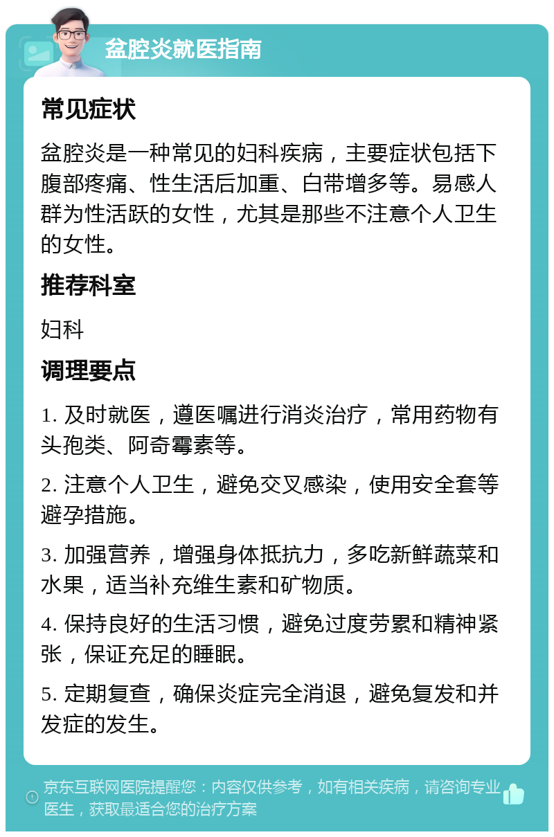 盆腔炎就医指南 常见症状 盆腔炎是一种常见的妇科疾病，主要症状包括下腹部疼痛、性生活后加重、白带增多等。易感人群为性活跃的女性，尤其是那些不注意个人卫生的女性。 推荐科室 妇科 调理要点 1. 及时就医，遵医嘱进行消炎治疗，常用药物有头孢类、阿奇霉素等。 2. 注意个人卫生，避免交叉感染，使用安全套等避孕措施。 3. 加强营养，增强身体抵抗力，多吃新鲜蔬菜和水果，适当补充维生素和矿物质。 4. 保持良好的生活习惯，避免过度劳累和精神紧张，保证充足的睡眠。 5. 定期复查，确保炎症完全消退，避免复发和并发症的发生。