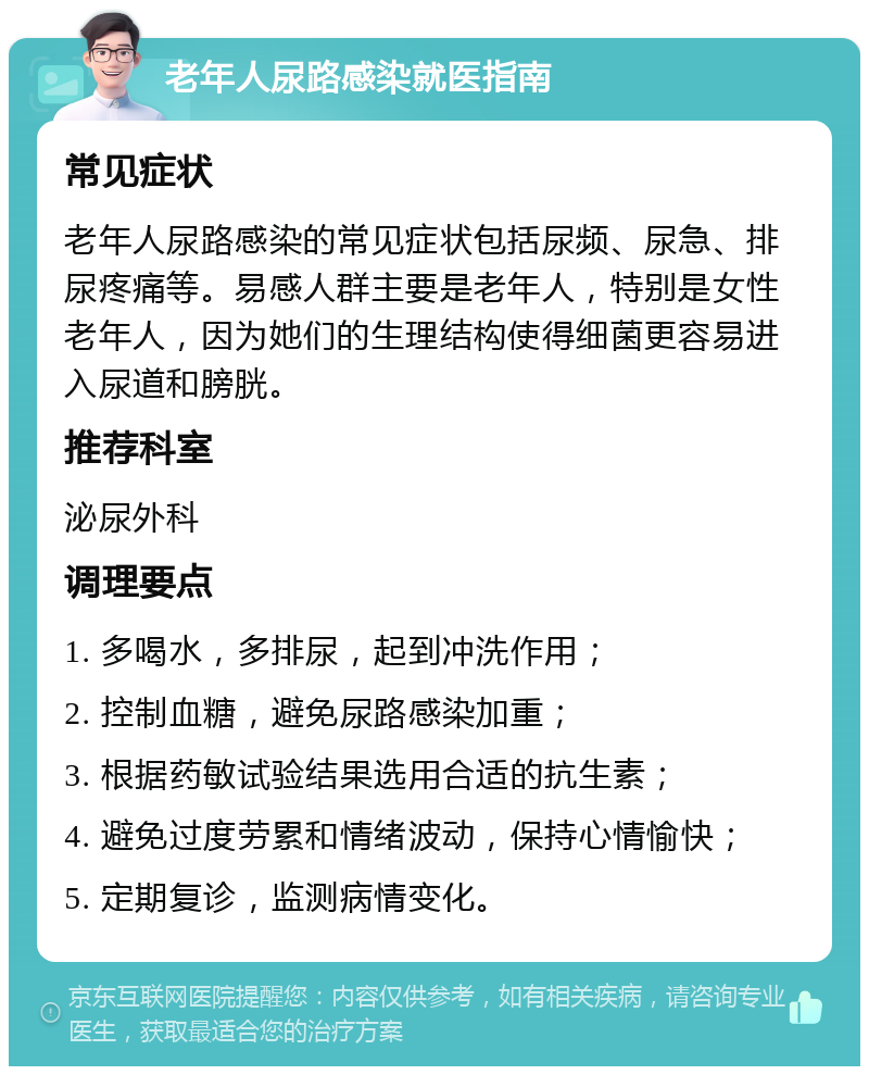 老年人尿路感染就医指南 常见症状 老年人尿路感染的常见症状包括尿频、尿急、排尿疼痛等。易感人群主要是老年人，特别是女性老年人，因为她们的生理结构使得细菌更容易进入尿道和膀胱。 推荐科室 泌尿外科 调理要点 1. 多喝水，多排尿，起到冲洗作用； 2. 控制血糖，避免尿路感染加重； 3. 根据药敏试验结果选用合适的抗生素； 4. 避免过度劳累和情绪波动，保持心情愉快； 5. 定期复诊，监测病情变化。