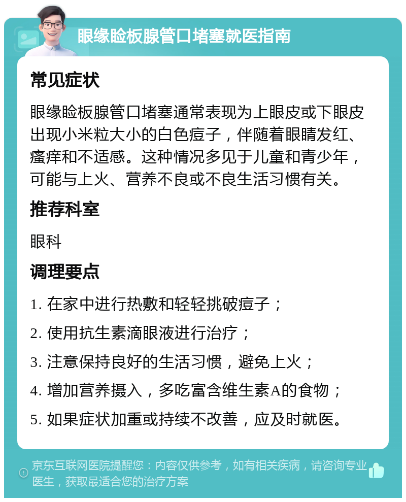 眼缘睑板腺管口堵塞就医指南 常见症状 眼缘睑板腺管口堵塞通常表现为上眼皮或下眼皮出现小米粒大小的白色痘子，伴随着眼睛发红、瘙痒和不适感。这种情况多见于儿童和青少年，可能与上火、营养不良或不良生活习惯有关。 推荐科室 眼科 调理要点 1. 在家中进行热敷和轻轻挑破痘子； 2. 使用抗生素滴眼液进行治疗； 3. 注意保持良好的生活习惯，避免上火； 4. 增加营养摄入，多吃富含维生素A的食物； 5. 如果症状加重或持续不改善，应及时就医。