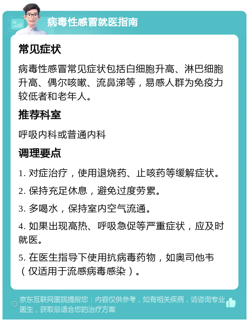 病毒性感冒就医指南 常见症状 病毒性感冒常见症状包括白细胞升高、淋巴细胞升高、偶尔咳嗽、流鼻涕等，易感人群为免疫力较低者和老年人。 推荐科室 呼吸内科或普通内科 调理要点 1. 对症治疗，使用退烧药、止咳药等缓解症状。 2. 保持充足休息，避免过度劳累。 3. 多喝水，保持室内空气流通。 4. 如果出现高热、呼吸急促等严重症状，应及时就医。 5. 在医生指导下使用抗病毒药物，如奥司他韦（仅适用于流感病毒感染）。