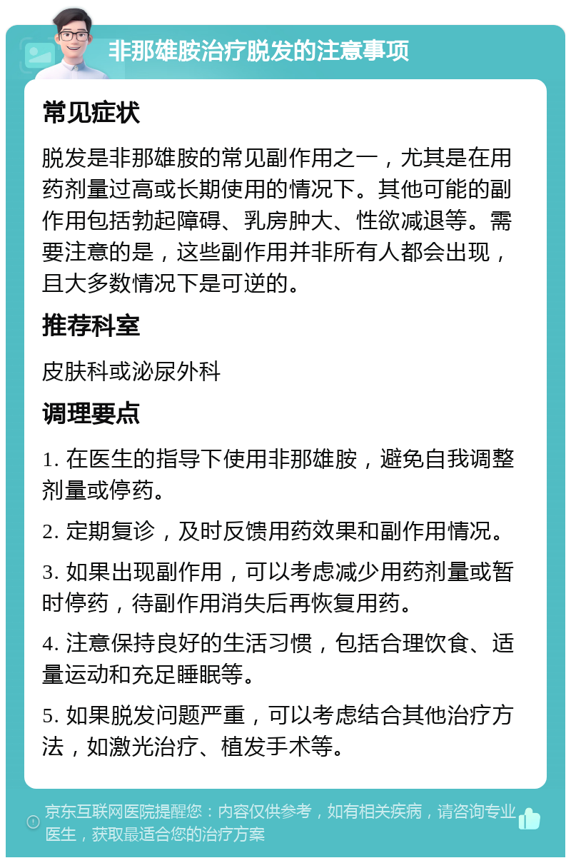 非那雄胺治疗脱发的注意事项 常见症状 脱发是非那雄胺的常见副作用之一，尤其是在用药剂量过高或长期使用的情况下。其他可能的副作用包括勃起障碍、乳房肿大、性欲减退等。需要注意的是，这些副作用并非所有人都会出现，且大多数情况下是可逆的。 推荐科室 皮肤科或泌尿外科 调理要点 1. 在医生的指导下使用非那雄胺，避免自我调整剂量或停药。 2. 定期复诊，及时反馈用药效果和副作用情况。 3. 如果出现副作用，可以考虑减少用药剂量或暂时停药，待副作用消失后再恢复用药。 4. 注意保持良好的生活习惯，包括合理饮食、适量运动和充足睡眠等。 5. 如果脱发问题严重，可以考虑结合其他治疗方法，如激光治疗、植发手术等。