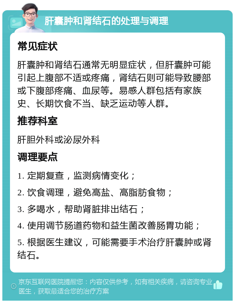 肝囊肿和肾结石的处理与调理 常见症状 肝囊肿和肾结石通常无明显症状，但肝囊肿可能引起上腹部不适或疼痛，肾结石则可能导致腰部或下腹部疼痛、血尿等。易感人群包括有家族史、长期饮食不当、缺乏运动等人群。 推荐科室 肝胆外科或泌尿外科 调理要点 1. 定期复查，监测病情变化； 2. 饮食调理，避免高盐、高脂肪食物； 3. 多喝水，帮助肾脏排出结石； 4. 使用调节肠道药物和益生菌改善肠胃功能； 5. 根据医生建议，可能需要手术治疗肝囊肿或肾结石。