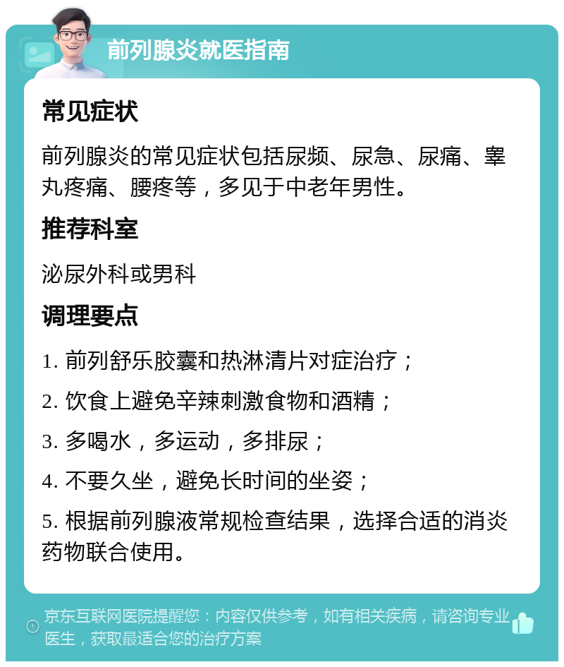 前列腺炎就医指南 常见症状 前列腺炎的常见症状包括尿频、尿急、尿痛、睾丸疼痛、腰疼等，多见于中老年男性。 推荐科室 泌尿外科或男科 调理要点 1. 前列舒乐胶囊和热淋清片对症治疗； 2. 饮食上避免辛辣刺激食物和酒精； 3. 多喝水，多运动，多排尿； 4. 不要久坐，避免长时间的坐姿； 5. 根据前列腺液常规检查结果，选择合适的消炎药物联合使用。