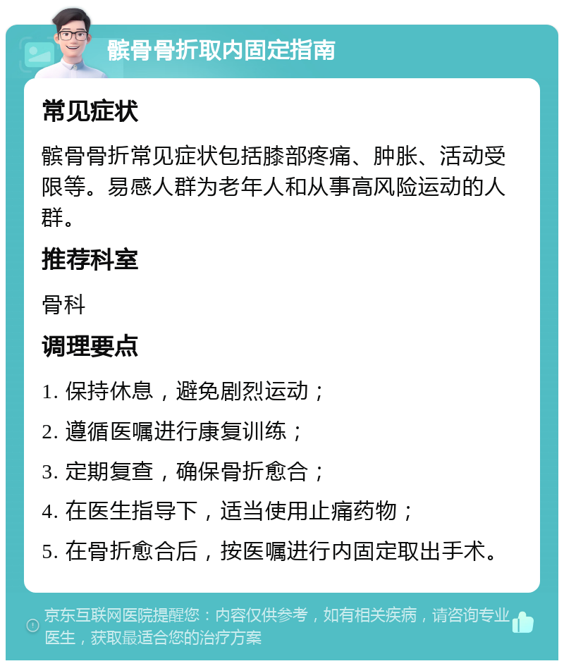 髌骨骨折取内固定指南 常见症状 髌骨骨折常见症状包括膝部疼痛、肿胀、活动受限等。易感人群为老年人和从事高风险运动的人群。 推荐科室 骨科 调理要点 1. 保持休息，避免剧烈运动； 2. 遵循医嘱进行康复训练； 3. 定期复查，确保骨折愈合； 4. 在医生指导下，适当使用止痛药物； 5. 在骨折愈合后，按医嘱进行内固定取出手术。