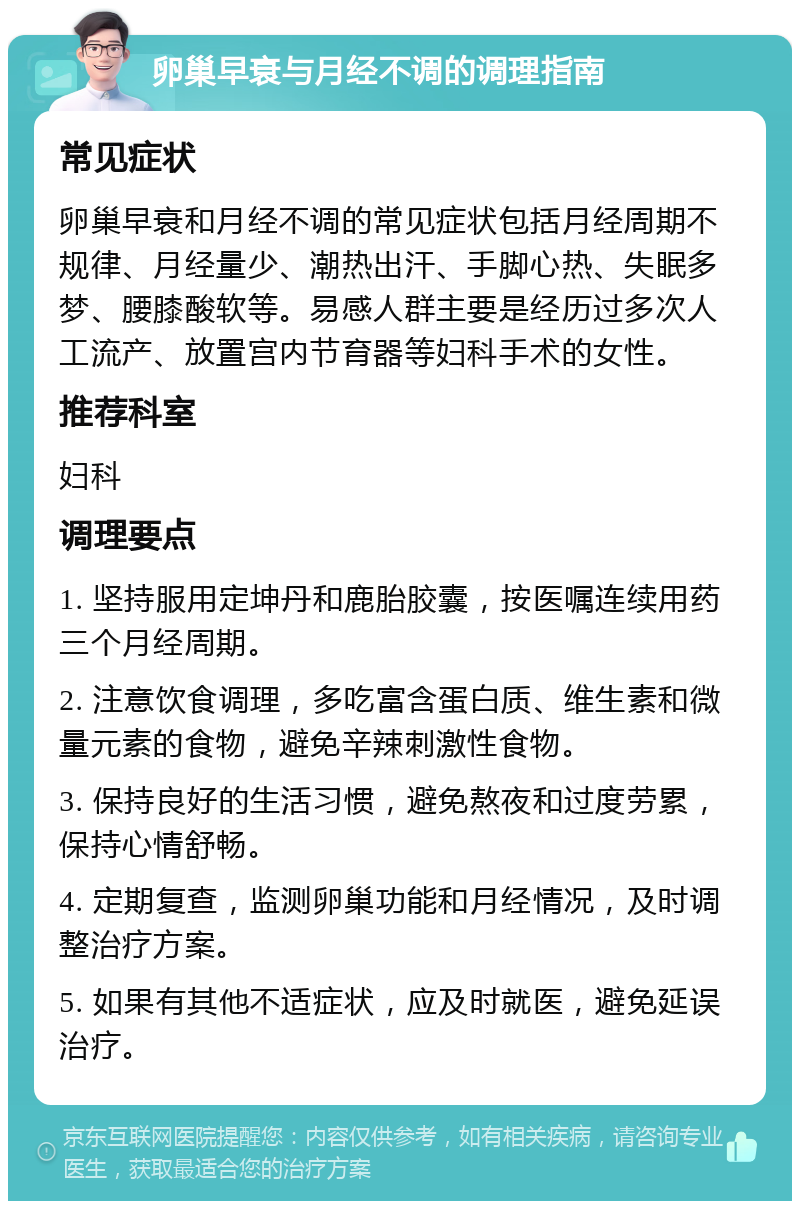 卵巢早衰与月经不调的调理指南 常见症状 卵巢早衰和月经不调的常见症状包括月经周期不规律、月经量少、潮热出汗、手脚心热、失眠多梦、腰膝酸软等。易感人群主要是经历过多次人工流产、放置宫内节育器等妇科手术的女性。 推荐科室 妇科 调理要点 1. 坚持服用定坤丹和鹿胎胶囊，按医嘱连续用药三个月经周期。 2. 注意饮食调理，多吃富含蛋白质、维生素和微量元素的食物，避免辛辣刺激性食物。 3. 保持良好的生活习惯，避免熬夜和过度劳累，保持心情舒畅。 4. 定期复查，监测卵巢功能和月经情况，及时调整治疗方案。 5. 如果有其他不适症状，应及时就医，避免延误治疗。