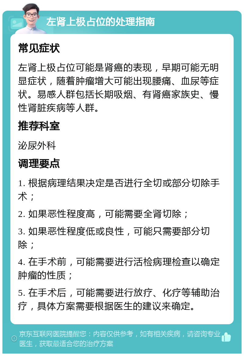 左肾上极占位的处理指南 常见症状 左肾上极占位可能是肾癌的表现，早期可能无明显症状，随着肿瘤增大可能出现腰痛、血尿等症状。易感人群包括长期吸烟、有肾癌家族史、慢性肾脏疾病等人群。 推荐科室 泌尿外科 调理要点 1. 根据病理结果决定是否进行全切或部分切除手术； 2. 如果恶性程度高，可能需要全肾切除； 3. 如果恶性程度低或良性，可能只需要部分切除； 4. 在手术前，可能需要进行活检病理检查以确定肿瘤的性质； 5. 在手术后，可能需要进行放疗、化疗等辅助治疗，具体方案需要根据医生的建议来确定。