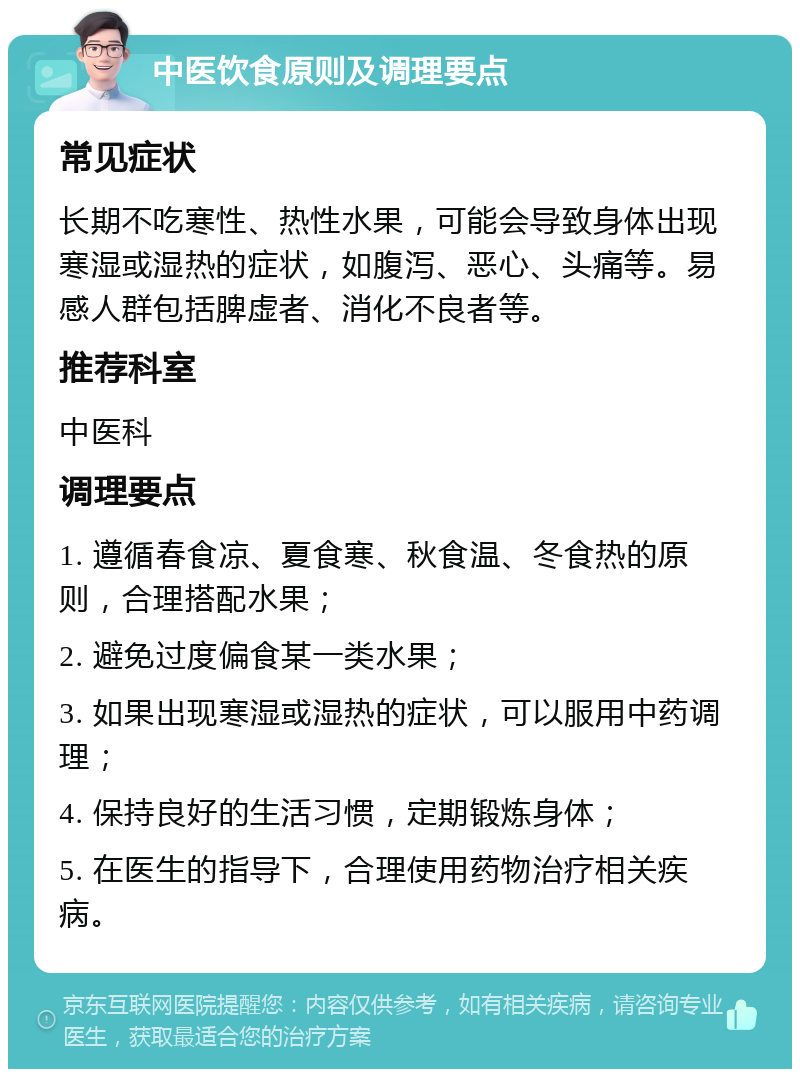 中医饮食原则及调理要点 常见症状 长期不吃寒性、热性水果，可能会导致身体出现寒湿或湿热的症状，如腹泻、恶心、头痛等。易感人群包括脾虚者、消化不良者等。 推荐科室 中医科 调理要点 1. 遵循春食凉、夏食寒、秋食温、冬食热的原则，合理搭配水果； 2. 避免过度偏食某一类水果； 3. 如果出现寒湿或湿热的症状，可以服用中药调理； 4. 保持良好的生活习惯，定期锻炼身体； 5. 在医生的指导下，合理使用药物治疗相关疾病。