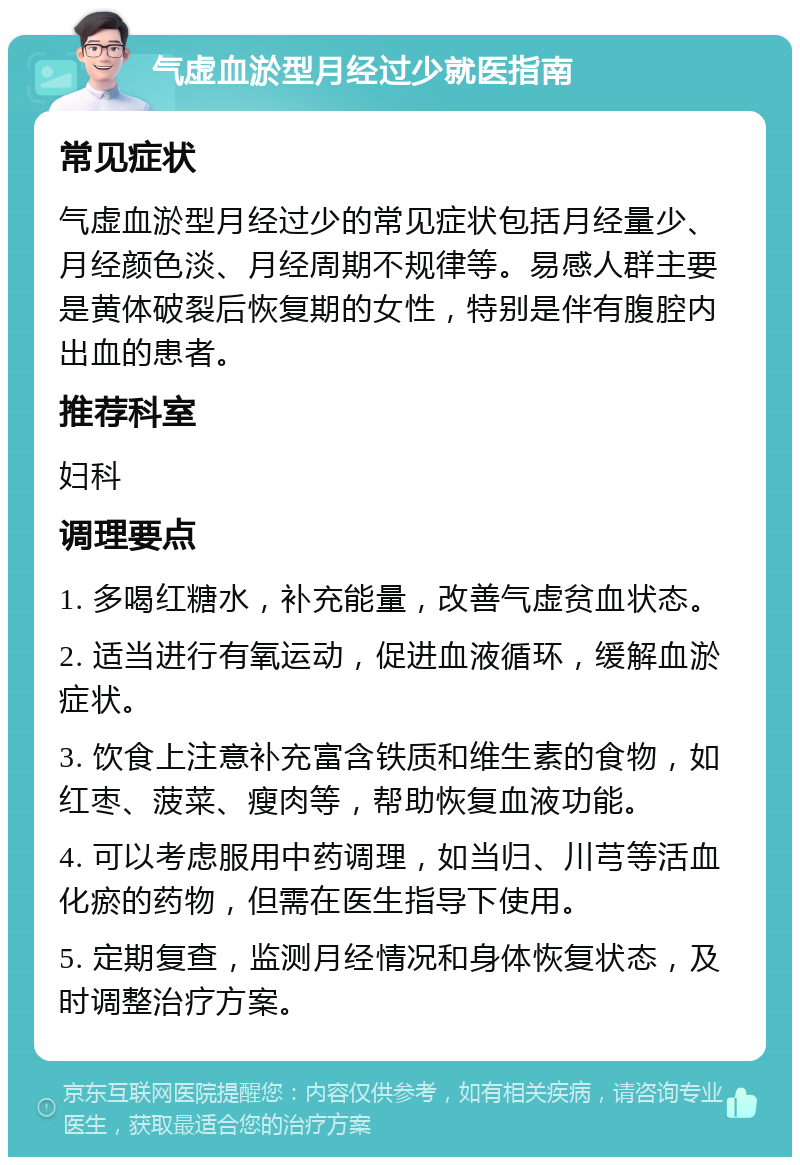 气虚血淤型月经过少就医指南 常见症状 气虚血淤型月经过少的常见症状包括月经量少、月经颜色淡、月经周期不规律等。易感人群主要是黄体破裂后恢复期的女性，特别是伴有腹腔内出血的患者。 推荐科室 妇科 调理要点 1. 多喝红糖水，补充能量，改善气虚贫血状态。 2. 适当进行有氧运动，促进血液循环，缓解血淤症状。 3. 饮食上注意补充富含铁质和维生素的食物，如红枣、菠菜、瘦肉等，帮助恢复血液功能。 4. 可以考虑服用中药调理，如当归、川芎等活血化瘀的药物，但需在医生指导下使用。 5. 定期复查，监测月经情况和身体恢复状态，及时调整治疗方案。