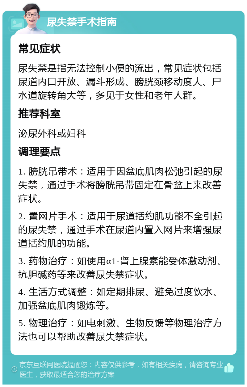 尿失禁手术指南 常见症状 尿失禁是指无法控制小便的流出，常见症状包括尿道内口开放、漏斗形成、膀胱颈移动度大、尸水道旋转角大等，多见于女性和老年人群。 推荐科室 泌尿外科或妇科 调理要点 1. 膀胱吊带术：适用于因盆底肌肉松弛引起的尿失禁，通过手术将膀胱吊带固定在骨盆上来改善症状。 2. 置网片手术：适用于尿道括约肌功能不全引起的尿失禁，通过手术在尿道内置入网片来增强尿道括约肌的功能。 3. 药物治疗：如使用α1-肾上腺素能受体激动剂、抗胆碱药等来改善尿失禁症状。 4. 生活方式调整：如定期排尿、避免过度饮水、加强盆底肌肉锻炼等。 5. 物理治疗：如电刺激、生物反馈等物理治疗方法也可以帮助改善尿失禁症状。