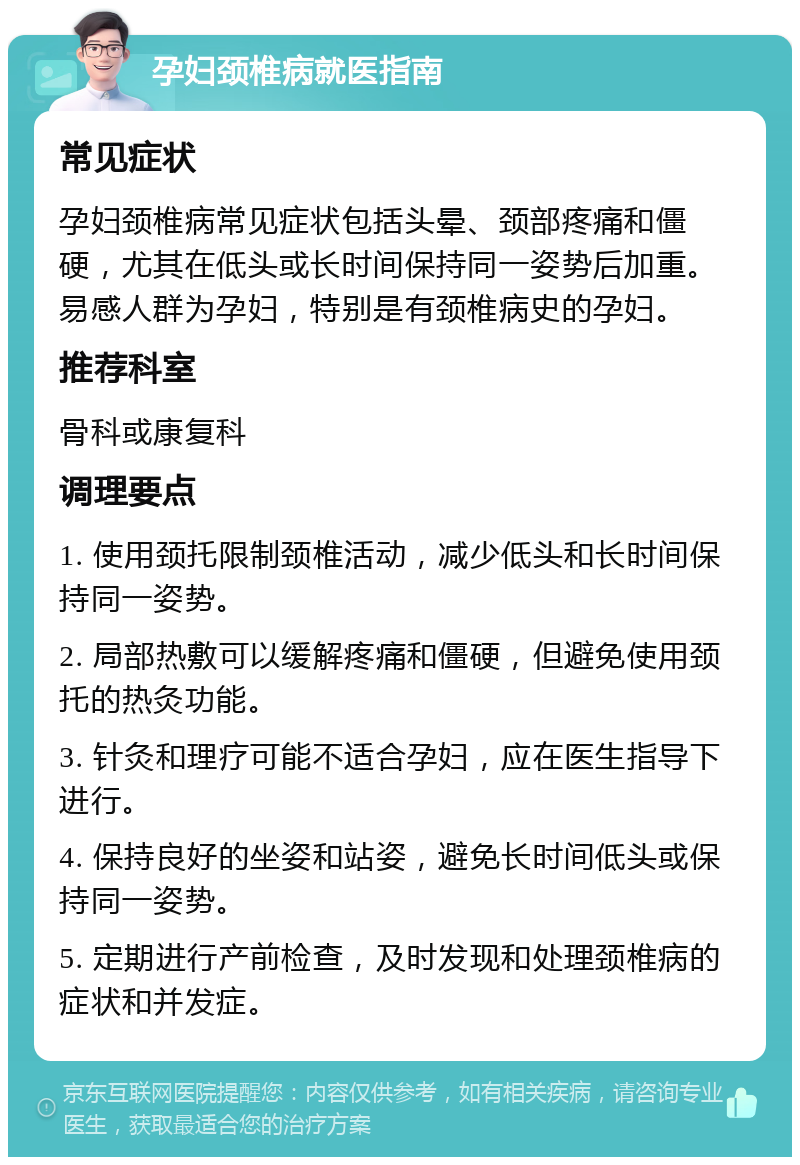 孕妇颈椎病就医指南 常见症状 孕妇颈椎病常见症状包括头晕、颈部疼痛和僵硬，尤其在低头或长时间保持同一姿势后加重。易感人群为孕妇，特别是有颈椎病史的孕妇。 推荐科室 骨科或康复科 调理要点 1. 使用颈托限制颈椎活动，减少低头和长时间保持同一姿势。 2. 局部热敷可以缓解疼痛和僵硬，但避免使用颈托的热灸功能。 3. 针灸和理疗可能不适合孕妇，应在医生指导下进行。 4. 保持良好的坐姿和站姿，避免长时间低头或保持同一姿势。 5. 定期进行产前检查，及时发现和处理颈椎病的症状和并发症。