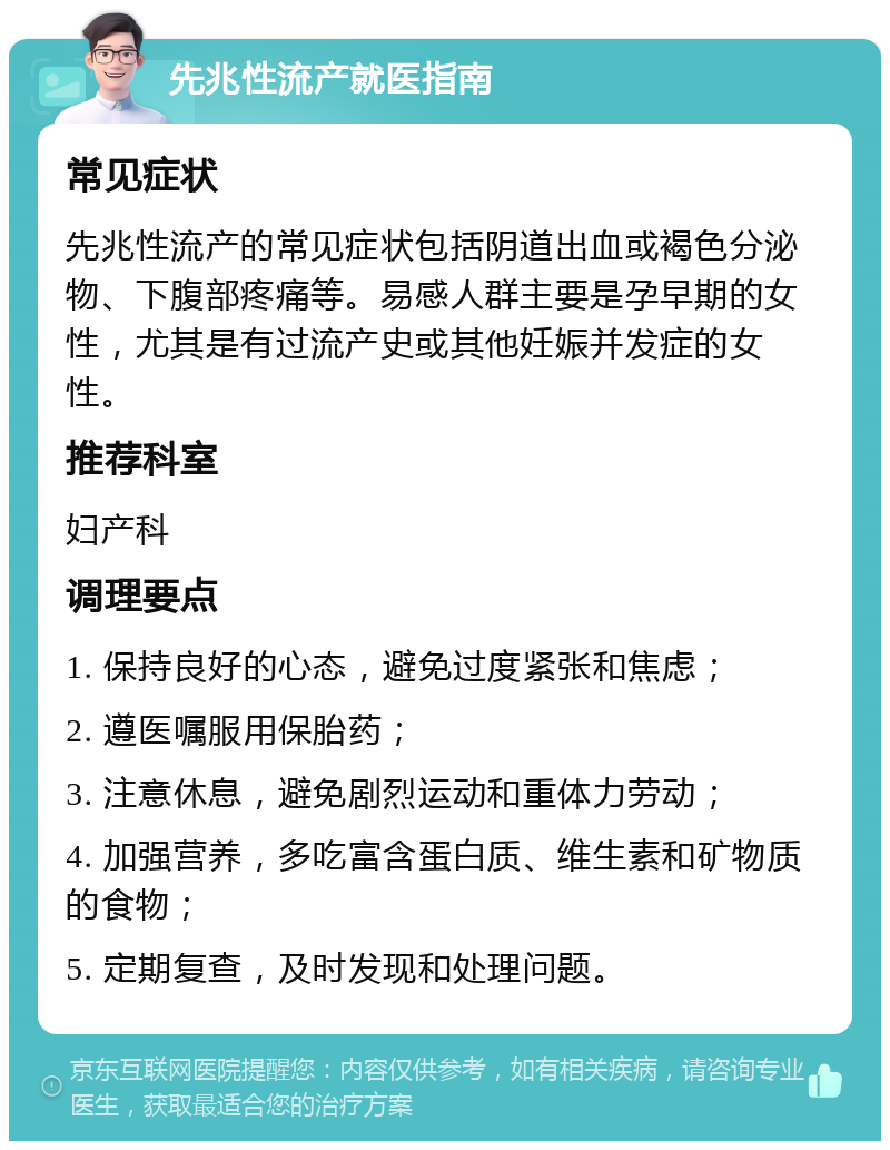 先兆性流产就医指南 常见症状 先兆性流产的常见症状包括阴道出血或褐色分泌物、下腹部疼痛等。易感人群主要是孕早期的女性，尤其是有过流产史或其他妊娠并发症的女性。 推荐科室 妇产科 调理要点 1. 保持良好的心态，避免过度紧张和焦虑； 2. 遵医嘱服用保胎药； 3. 注意休息，避免剧烈运动和重体力劳动； 4. 加强营养，多吃富含蛋白质、维生素和矿物质的食物； 5. 定期复查，及时发现和处理问题。