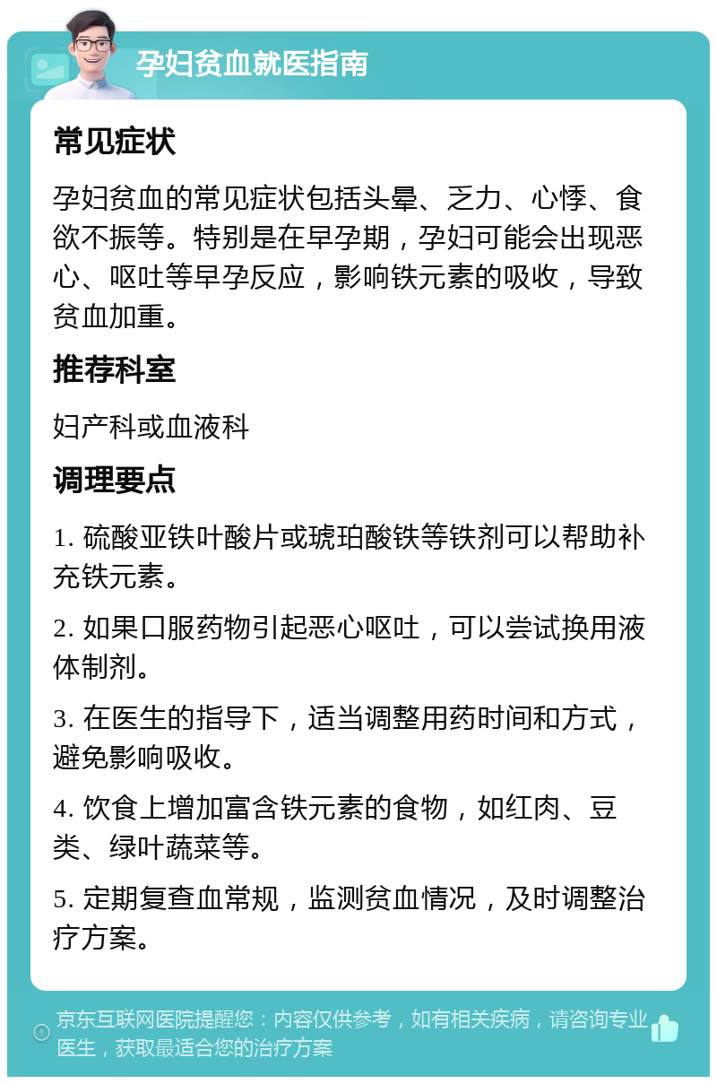 孕妇贫血就医指南 常见症状 孕妇贫血的常见症状包括头晕、乏力、心悸、食欲不振等。特别是在早孕期，孕妇可能会出现恶心、呕吐等早孕反应，影响铁元素的吸收，导致贫血加重。 推荐科室 妇产科或血液科 调理要点 1. 硫酸亚铁叶酸片或琥珀酸铁等铁剂可以帮助补充铁元素。 2. 如果口服药物引起恶心呕吐，可以尝试换用液体制剂。 3. 在医生的指导下，适当调整用药时间和方式，避免影响吸收。 4. 饮食上增加富含铁元素的食物，如红肉、豆类、绿叶蔬菜等。 5. 定期复查血常规，监测贫血情况，及时调整治疗方案。