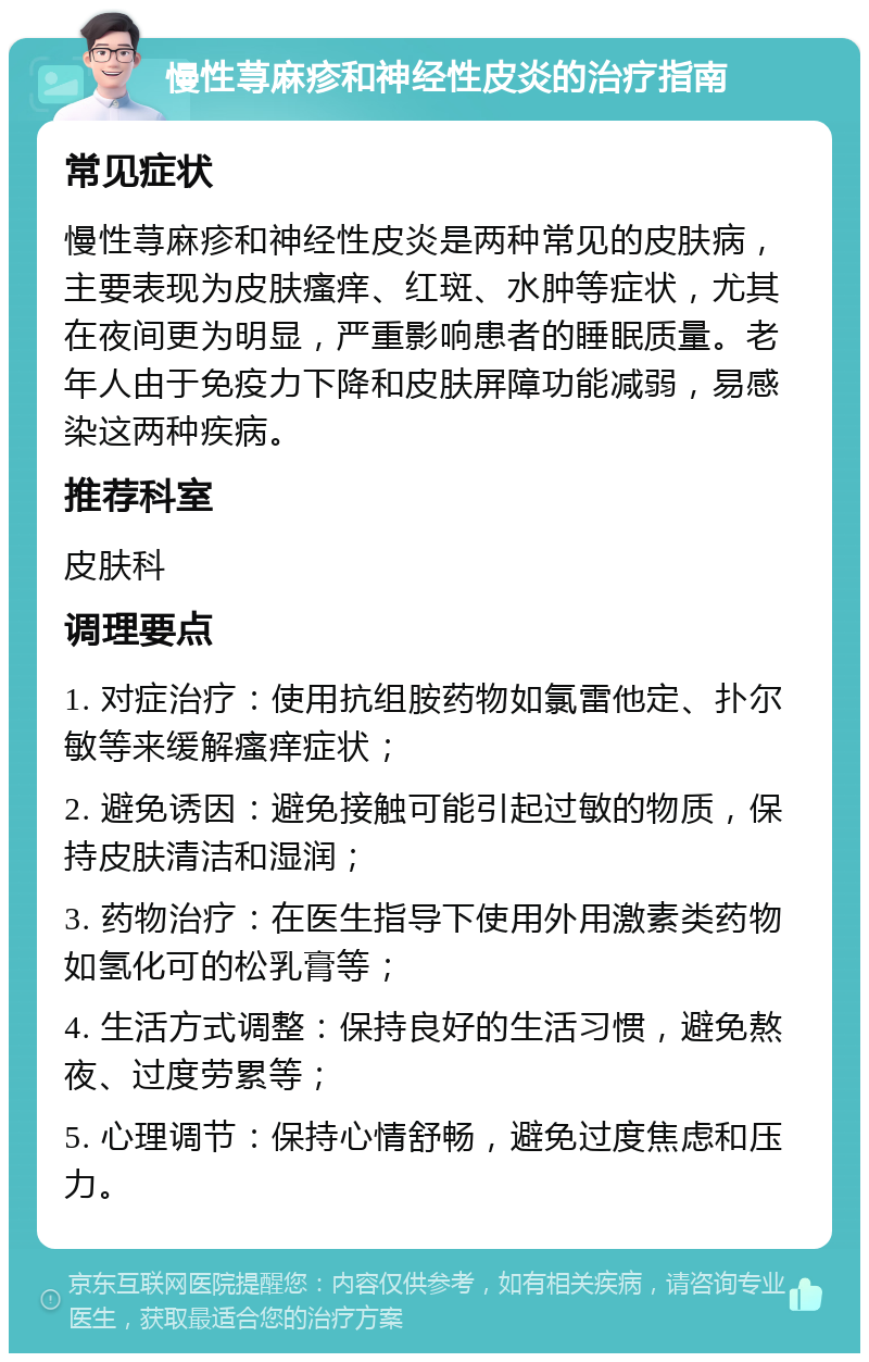 慢性荨麻疹和神经性皮炎的治疗指南 常见症状 慢性荨麻疹和神经性皮炎是两种常见的皮肤病，主要表现为皮肤瘙痒、红斑、水肿等症状，尤其在夜间更为明显，严重影响患者的睡眠质量。老年人由于免疫力下降和皮肤屏障功能减弱，易感染这两种疾病。 推荐科室 皮肤科 调理要点 1. 对症治疗：使用抗组胺药物如氯雷他定、扑尔敏等来缓解瘙痒症状； 2. 避免诱因：避免接触可能引起过敏的物质，保持皮肤清洁和湿润； 3. 药物治疗：在医生指导下使用外用激素类药物如氢化可的松乳膏等； 4. 生活方式调整：保持良好的生活习惯，避免熬夜、过度劳累等； 5. 心理调节：保持心情舒畅，避免过度焦虑和压力。