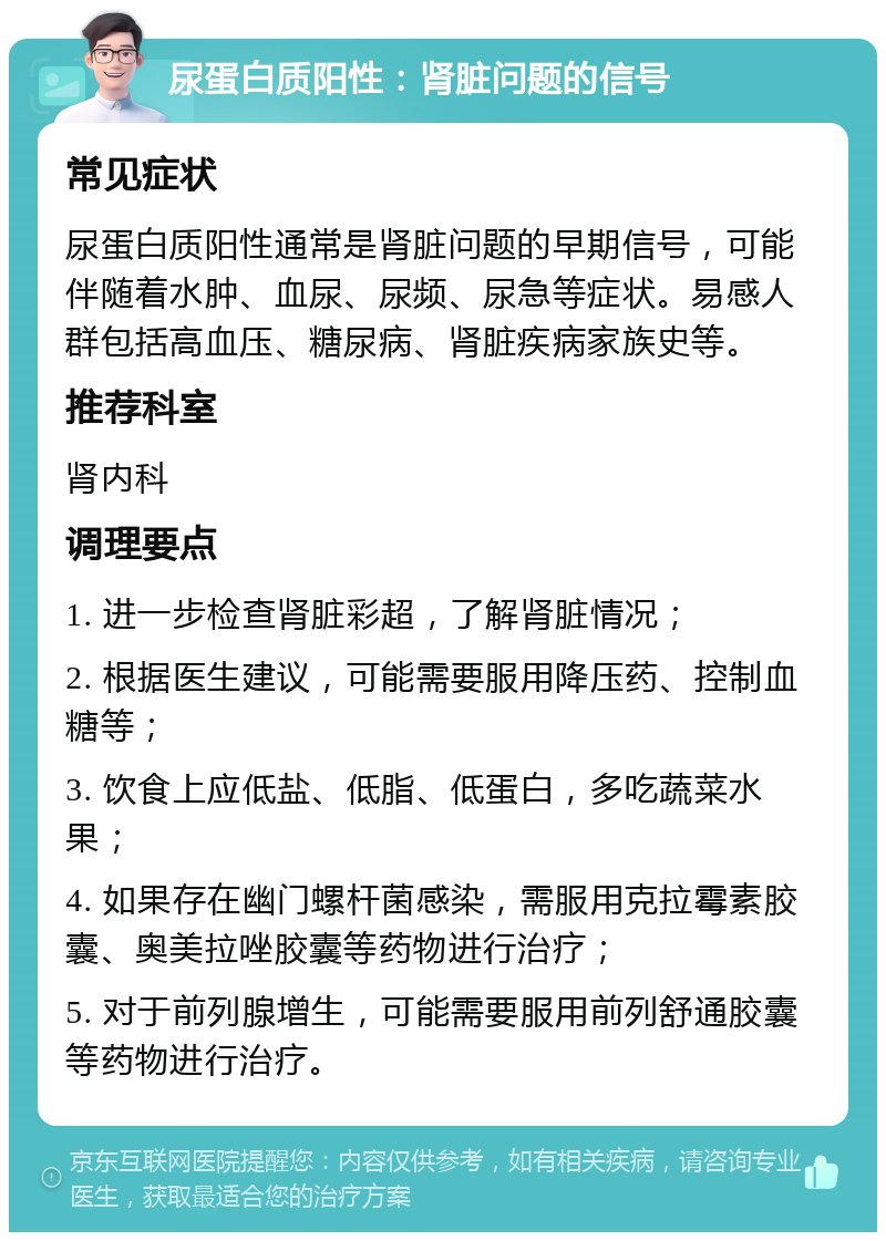 尿蛋白质阳性：肾脏问题的信号 常见症状 尿蛋白质阳性通常是肾脏问题的早期信号，可能伴随着水肿、血尿、尿频、尿急等症状。易感人群包括高血压、糖尿病、肾脏疾病家族史等。 推荐科室 肾内科 调理要点 1. 进一步检查肾脏彩超，了解肾脏情况； 2. 根据医生建议，可能需要服用降压药、控制血糖等； 3. 饮食上应低盐、低脂、低蛋白，多吃蔬菜水果； 4. 如果存在幽门螺杆菌感染，需服用克拉霉素胶囊、奥美拉唑胶囊等药物进行治疗； 5. 对于前列腺增生，可能需要服用前列舒通胶囊等药物进行治疗。