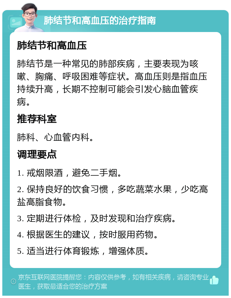 肺结节和高血压的治疗指南 肺结节和高血压 肺结节是一种常见的肺部疾病，主要表现为咳嗽、胸痛、呼吸困难等症状。高血压则是指血压持续升高，长期不控制可能会引发心脑血管疾病。 推荐科室 肺科、心血管内科。 调理要点 1. 戒烟限酒，避免二手烟。 2. 保持良好的饮食习惯，多吃蔬菜水果，少吃高盐高脂食物。 3. 定期进行体检，及时发现和治疗疾病。 4. 根据医生的建议，按时服用药物。 5. 适当进行体育锻炼，增强体质。