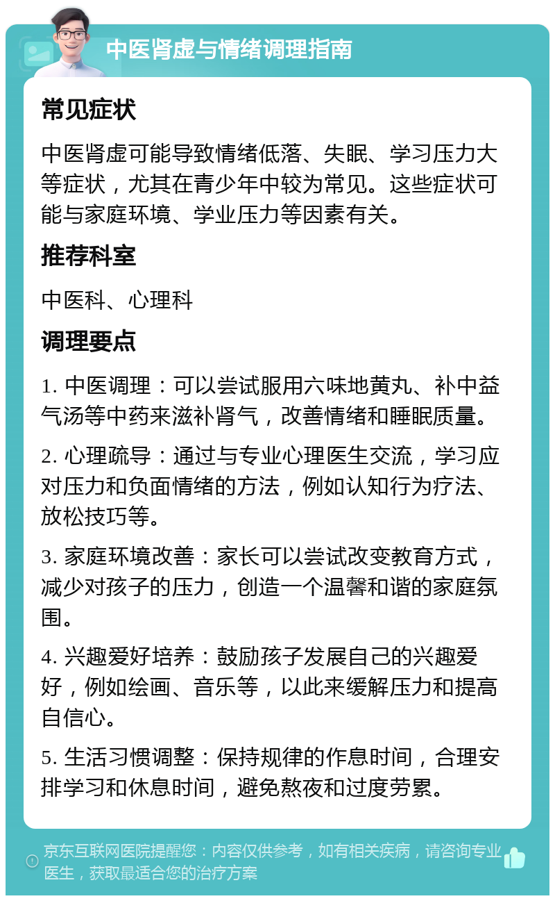 中医肾虚与情绪调理指南 常见症状 中医肾虚可能导致情绪低落、失眠、学习压力大等症状，尤其在青少年中较为常见。这些症状可能与家庭环境、学业压力等因素有关。 推荐科室 中医科、心理科 调理要点 1. 中医调理：可以尝试服用六味地黄丸、补中益气汤等中药来滋补肾气，改善情绪和睡眠质量。 2. 心理疏导：通过与专业心理医生交流，学习应对压力和负面情绪的方法，例如认知行为疗法、放松技巧等。 3. 家庭环境改善：家长可以尝试改变教育方式，减少对孩子的压力，创造一个温馨和谐的家庭氛围。 4. 兴趣爱好培养：鼓励孩子发展自己的兴趣爱好，例如绘画、音乐等，以此来缓解压力和提高自信心。 5. 生活习惯调整：保持规律的作息时间，合理安排学习和休息时间，避免熬夜和过度劳累。