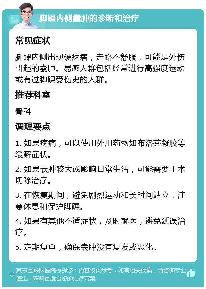 脚踝内侧囊肿的诊断和治疗 常见症状 脚踝内侧出现硬疙瘩，走路不舒服，可能是外伤引起的囊肿。易感人群包括经常进行高强度运动或有过脚踝受伤史的人群。 推荐科室 骨科 调理要点 1. 如果疼痛，可以使用外用药物如布洛芬凝胶等缓解症状。 2. 如果囊肿较大或影响日常生活，可能需要手术切除治疗。 3. 在恢复期间，避免剧烈运动和长时间站立，注意休息和保护脚踝。 4. 如果有其他不适症状，及时就医，避免延误治疗。 5. 定期复查，确保囊肿没有复发或恶化。