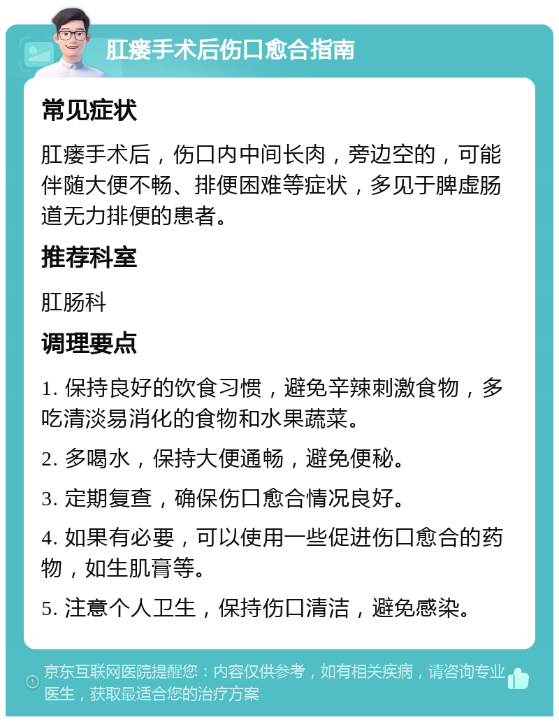 肛瘘手术后伤口愈合指南 常见症状 肛瘘手术后，伤口内中间长肉，旁边空的，可能伴随大便不畅、排便困难等症状，多见于脾虚肠道无力排便的患者。 推荐科室 肛肠科 调理要点 1. 保持良好的饮食习惯，避免辛辣刺激食物，多吃清淡易消化的食物和水果蔬菜。 2. 多喝水，保持大便通畅，避免便秘。 3. 定期复查，确保伤口愈合情况良好。 4. 如果有必要，可以使用一些促进伤口愈合的药物，如生肌膏等。 5. 注意个人卫生，保持伤口清洁，避免感染。