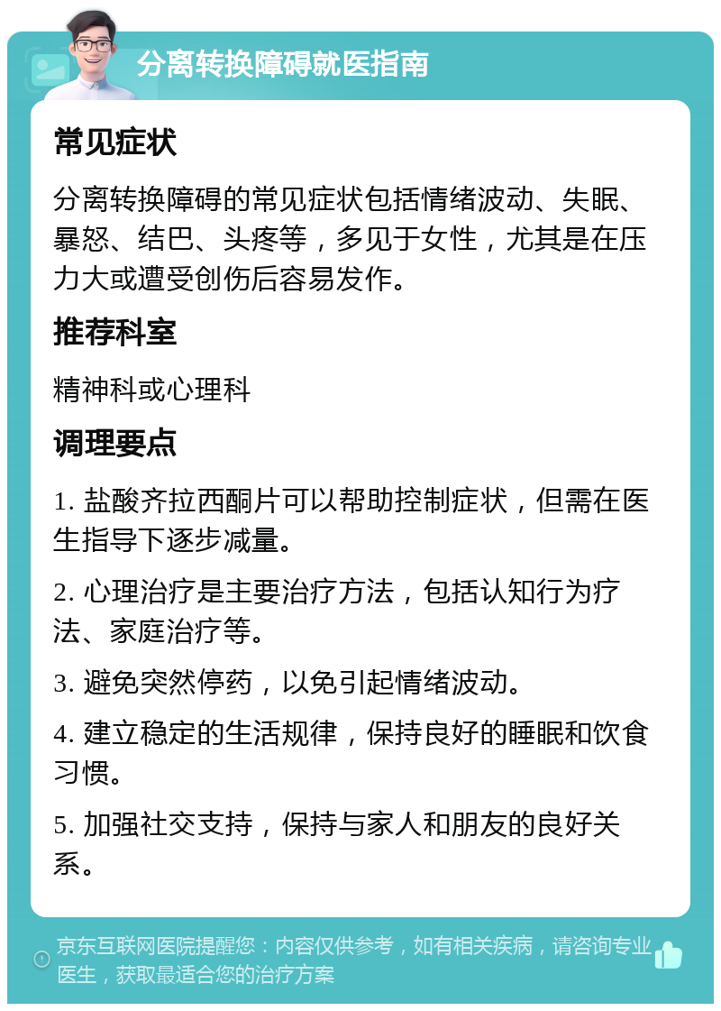 分离转换障碍就医指南 常见症状 分离转换障碍的常见症状包括情绪波动、失眠、暴怒、结巴、头疼等，多见于女性，尤其是在压力大或遭受创伤后容易发作。 推荐科室 精神科或心理科 调理要点 1. 盐酸齐拉西酮片可以帮助控制症状，但需在医生指导下逐步减量。 2. 心理治疗是主要治疗方法，包括认知行为疗法、家庭治疗等。 3. 避免突然停药，以免引起情绪波动。 4. 建立稳定的生活规律，保持良好的睡眠和饮食习惯。 5. 加强社交支持，保持与家人和朋友的良好关系。