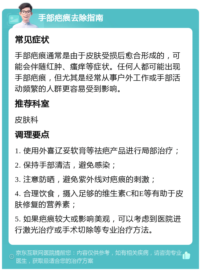 手部疤痕去除指南 常见症状 手部疤痕通常是由于皮肤受损后愈合形成的，可能会伴随红肿、瘙痒等症状。任何人都可能出现手部疤痕，但尤其是经常从事户外工作或手部活动频繁的人群更容易受到影响。 推荐科室 皮肤科 调理要点 1. 使用外喜辽妥软膏等祛疤产品进行局部治疗； 2. 保持手部清洁，避免感染； 3. 注意防晒，避免紫外线对疤痕的刺激； 4. 合理饮食，摄入足够的维生素C和E等有助于皮肤修复的营养素； 5. 如果疤痕较大或影响美观，可以考虑到医院进行激光治疗或手术切除等专业治疗方法。