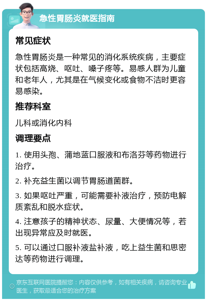 急性胃肠炎就医指南 常见症状 急性胃肠炎是一种常见的消化系统疾病，主要症状包括高烧、呕吐、嗓子疼等。易感人群为儿童和老年人，尤其是在气候变化或食物不洁时更容易感染。 推荐科室 儿科或消化内科 调理要点 1. 使用头孢、蒲地蓝口服液和布洛芬等药物进行治疗。 2. 补充益生菌以调节胃肠道菌群。 3. 如果呕吐严重，可能需要补液治疗，预防电解质紊乱和脱水症状。 4. 注意孩子的精神状态、尿量、大便情况等，若出现异常应及时就医。 5. 可以通过口服补液盐补液，吃上益生菌和思密达等药物进行调理。