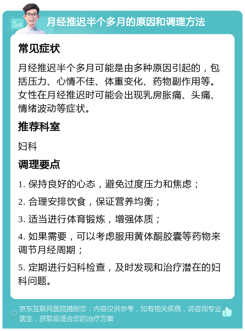 月经推迟半个多月的原因和调理方法 常见症状 月经推迟半个多月可能是由多种原因引起的，包括压力、心情不佳、体重变化、药物副作用等。女性在月经推迟时可能会出现乳房胀痛、头痛、情绪波动等症状。 推荐科室 妇科 调理要点 1. 保持良好的心态，避免过度压力和焦虑； 2. 合理安排饮食，保证营养均衡； 3. 适当进行体育锻炼，增强体质； 4. 如果需要，可以考虑服用黄体酮胶囊等药物来调节月经周期； 5. 定期进行妇科检查，及时发现和治疗潜在的妇科问题。