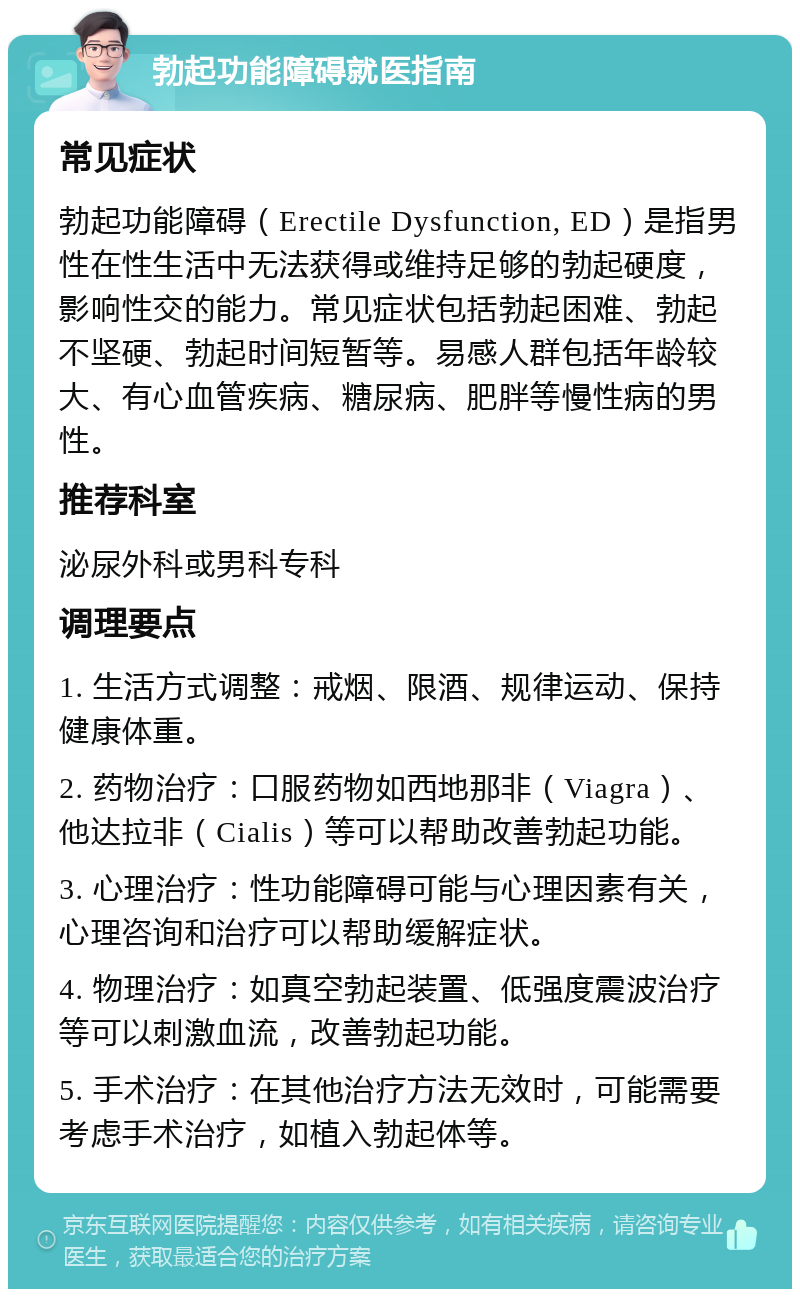 勃起功能障碍就医指南 常见症状 勃起功能障碍（Erectile Dysfunction, ED）是指男性在性生活中无法获得或维持足够的勃起硬度，影响性交的能力。常见症状包括勃起困难、勃起不坚硬、勃起时间短暂等。易感人群包括年龄较大、有心血管疾病、糖尿病、肥胖等慢性病的男性。 推荐科室 泌尿外科或男科专科 调理要点 1. 生活方式调整：戒烟、限酒、规律运动、保持健康体重。 2. 药物治疗：口服药物如西地那非（Viagra）、他达拉非（Cialis）等可以帮助改善勃起功能。 3. 心理治疗：性功能障碍可能与心理因素有关，心理咨询和治疗可以帮助缓解症状。 4. 物理治疗：如真空勃起装置、低强度震波治疗等可以刺激血流，改善勃起功能。 5. 手术治疗：在其他治疗方法无效时，可能需要考虑手术治疗，如植入勃起体等。