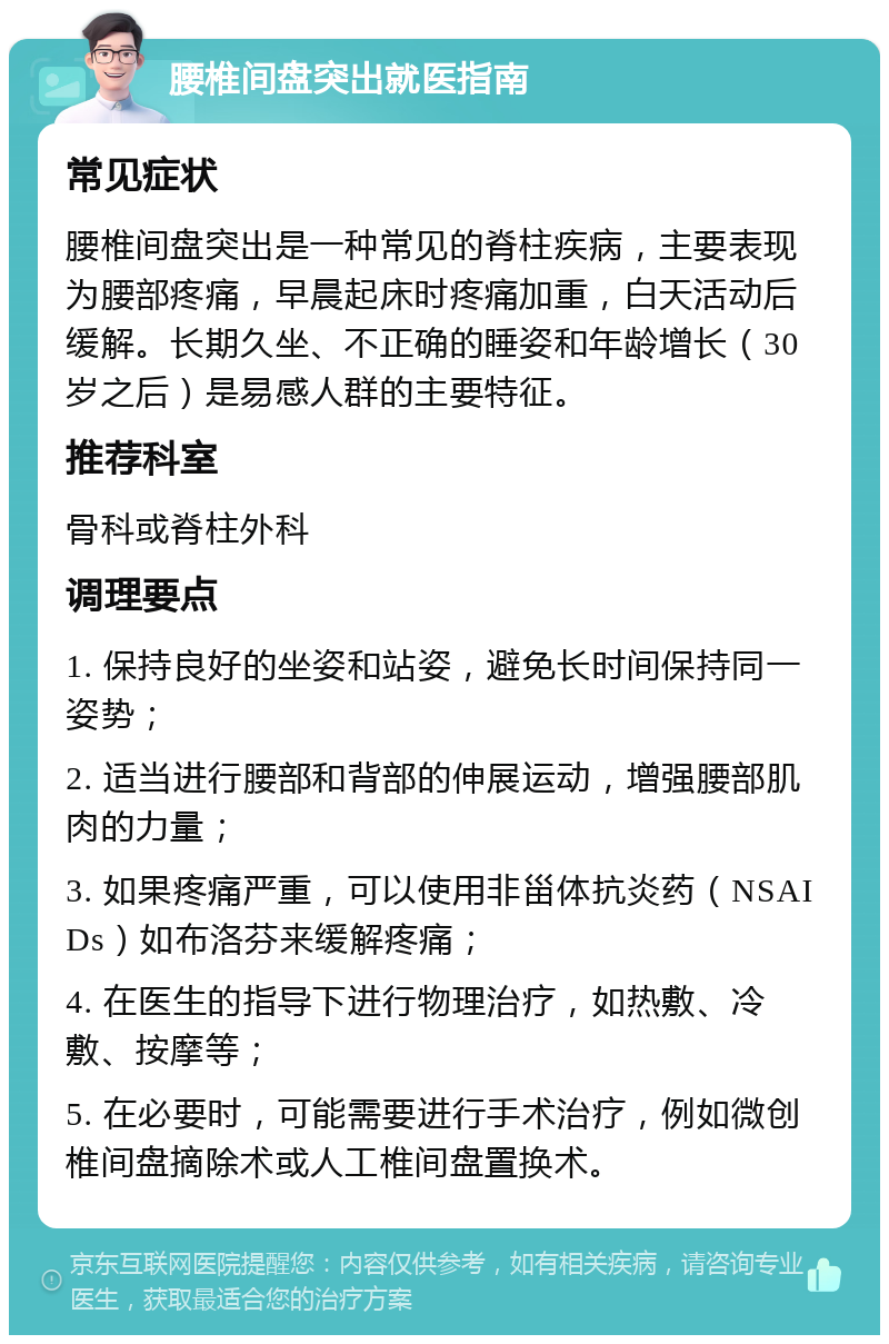 腰椎间盘突出就医指南 常见症状 腰椎间盘突出是一种常见的脊柱疾病，主要表现为腰部疼痛，早晨起床时疼痛加重，白天活动后缓解。长期久坐、不正确的睡姿和年龄增长（30岁之后）是易感人群的主要特征。 推荐科室 骨科或脊柱外科 调理要点 1. 保持良好的坐姿和站姿，避免长时间保持同一姿势； 2. 适当进行腰部和背部的伸展运动，增强腰部肌肉的力量； 3. 如果疼痛严重，可以使用非甾体抗炎药（NSAIDs）如布洛芬来缓解疼痛； 4. 在医生的指导下进行物理治疗，如热敷、冷敷、按摩等； 5. 在必要时，可能需要进行手术治疗，例如微创椎间盘摘除术或人工椎间盘置换术。