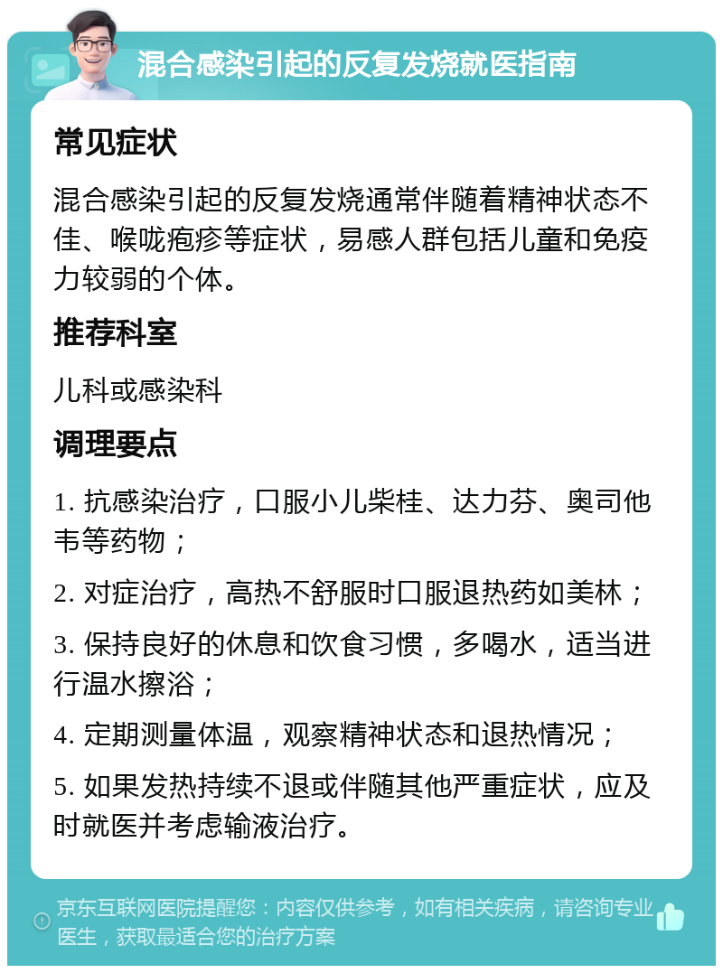 混合感染引起的反复发烧就医指南 常见症状 混合感染引起的反复发烧通常伴随着精神状态不佳、喉咙疱疹等症状，易感人群包括儿童和免疫力较弱的个体。 推荐科室 儿科或感染科 调理要点 1. 抗感染治疗，口服小儿柴桂、达力芬、奥司他韦等药物； 2. 对症治疗，高热不舒服时口服退热药如美林； 3. 保持良好的休息和饮食习惯，多喝水，适当进行温水擦浴； 4. 定期测量体温，观察精神状态和退热情况； 5. 如果发热持续不退或伴随其他严重症状，应及时就医并考虑输液治疗。