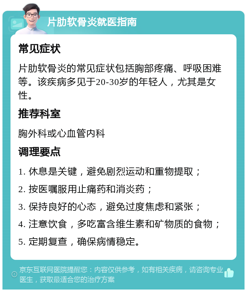 片肋软骨炎就医指南 常见症状 片肋软骨炎的常见症状包括胸部疼痛、呼吸困难等。该疾病多见于20-30岁的年轻人，尤其是女性。 推荐科室 胸外科或心血管内科 调理要点 1. 休息是关键，避免剧烈运动和重物提取； 2. 按医嘱服用止痛药和消炎药； 3. 保持良好的心态，避免过度焦虑和紧张； 4. 注意饮食，多吃富含维生素和矿物质的食物； 5. 定期复查，确保病情稳定。