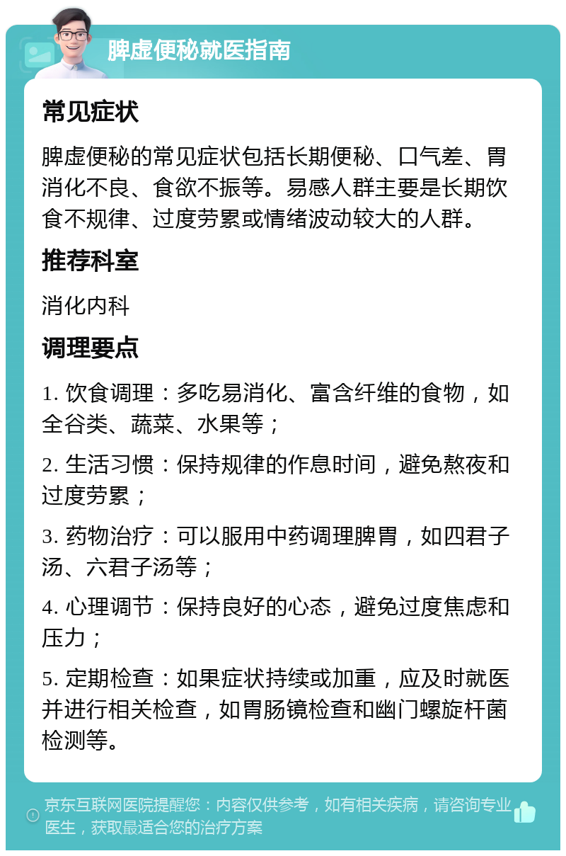 脾虚便秘就医指南 常见症状 脾虚便秘的常见症状包括长期便秘、口气差、胃消化不良、食欲不振等。易感人群主要是长期饮食不规律、过度劳累或情绪波动较大的人群。 推荐科室 消化内科 调理要点 1. 饮食调理：多吃易消化、富含纤维的食物，如全谷类、蔬菜、水果等； 2. 生活习惯：保持规律的作息时间，避免熬夜和过度劳累； 3. 药物治疗：可以服用中药调理脾胃，如四君子汤、六君子汤等； 4. 心理调节：保持良好的心态，避免过度焦虑和压力； 5. 定期检查：如果症状持续或加重，应及时就医并进行相关检查，如胃肠镜检查和幽门螺旋杆菌检测等。