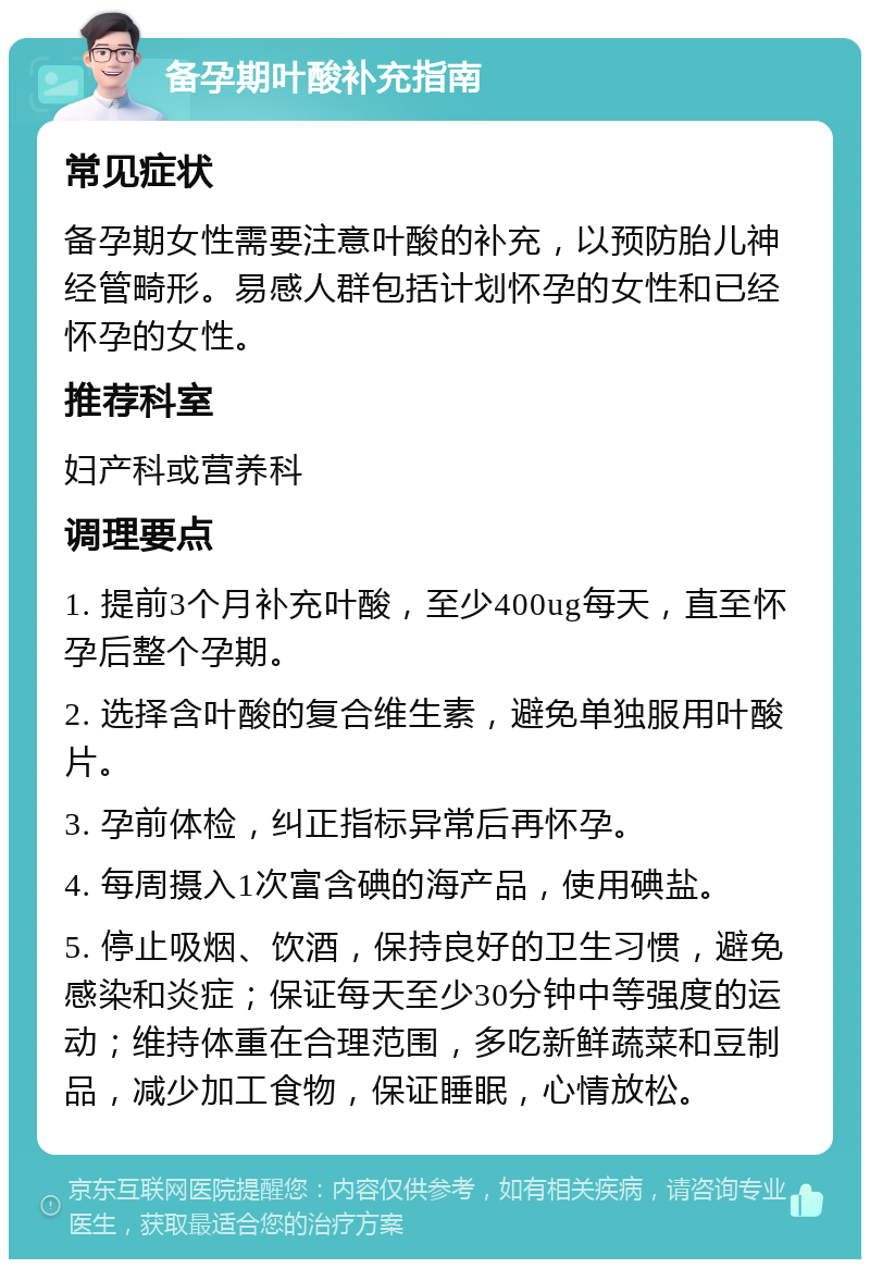 备孕期叶酸补充指南 常见症状 备孕期女性需要注意叶酸的补充，以预防胎儿神经管畸形。易感人群包括计划怀孕的女性和已经怀孕的女性。 推荐科室 妇产科或营养科 调理要点 1. 提前3个月补充叶酸，至少400ug每天，直至怀孕后整个孕期。 2. 选择含叶酸的复合维生素，避免单独服用叶酸片。 3. 孕前体检，纠正指标异常后再怀孕。 4. 每周摄入1次富含碘的海产品，使用碘盐。 5. 停止吸烟、饮酒，保持良好的卫生习惯，避免感染和炎症；保证每天至少30分钟中等强度的运动；维持体重在合理范围，多吃新鲜蔬菜和豆制品，减少加工食物，保证睡眠，心情放松。