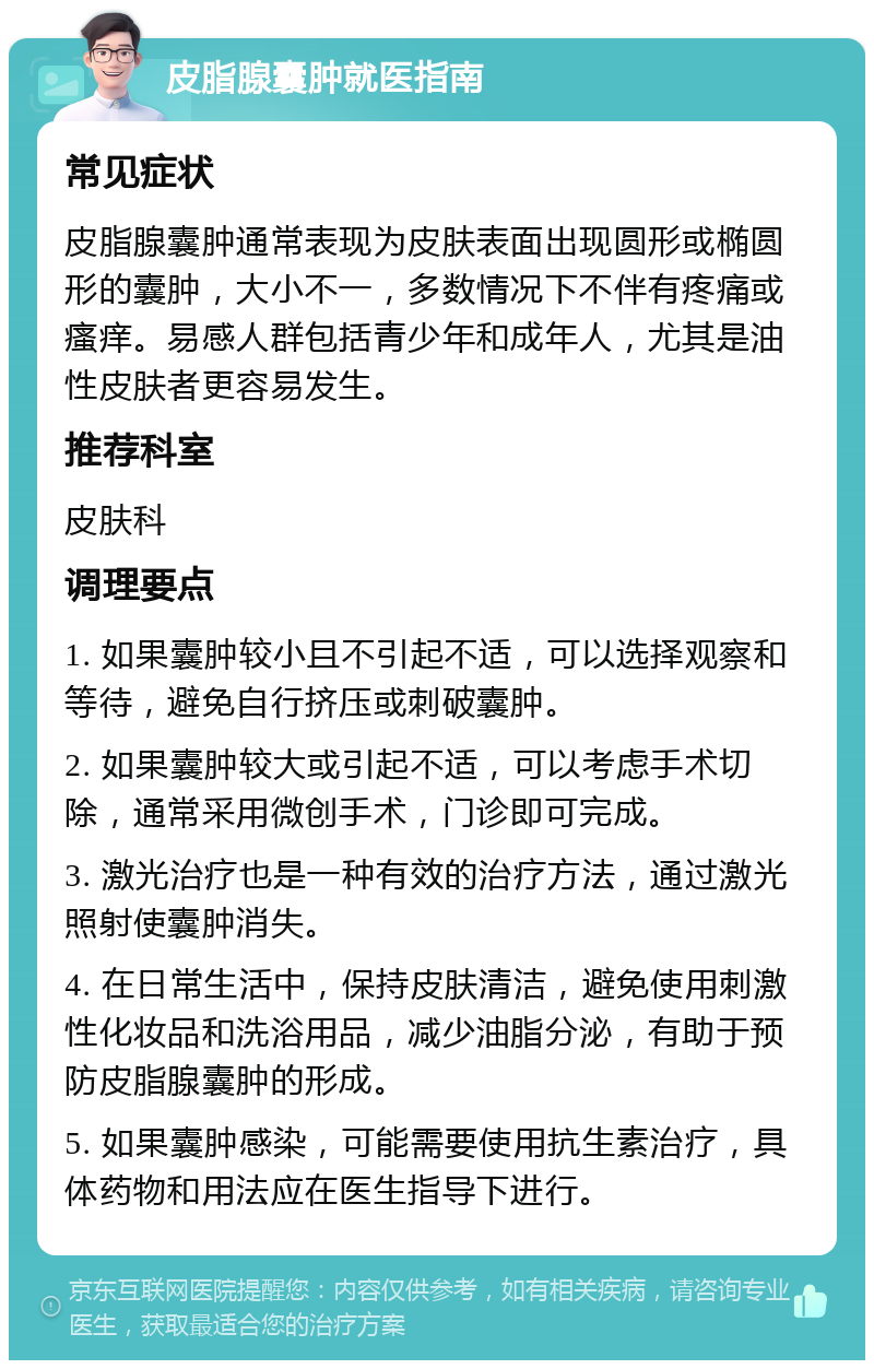 皮脂腺囊肿就医指南 常见症状 皮脂腺囊肿通常表现为皮肤表面出现圆形或椭圆形的囊肿，大小不一，多数情况下不伴有疼痛或瘙痒。易感人群包括青少年和成年人，尤其是油性皮肤者更容易发生。 推荐科室 皮肤科 调理要点 1. 如果囊肿较小且不引起不适，可以选择观察和等待，避免自行挤压或刺破囊肿。 2. 如果囊肿较大或引起不适，可以考虑手术切除，通常采用微创手术，门诊即可完成。 3. 激光治疗也是一种有效的治疗方法，通过激光照射使囊肿消失。 4. 在日常生活中，保持皮肤清洁，避免使用刺激性化妆品和洗浴用品，减少油脂分泌，有助于预防皮脂腺囊肿的形成。 5. 如果囊肿感染，可能需要使用抗生素治疗，具体药物和用法应在医生指导下进行。